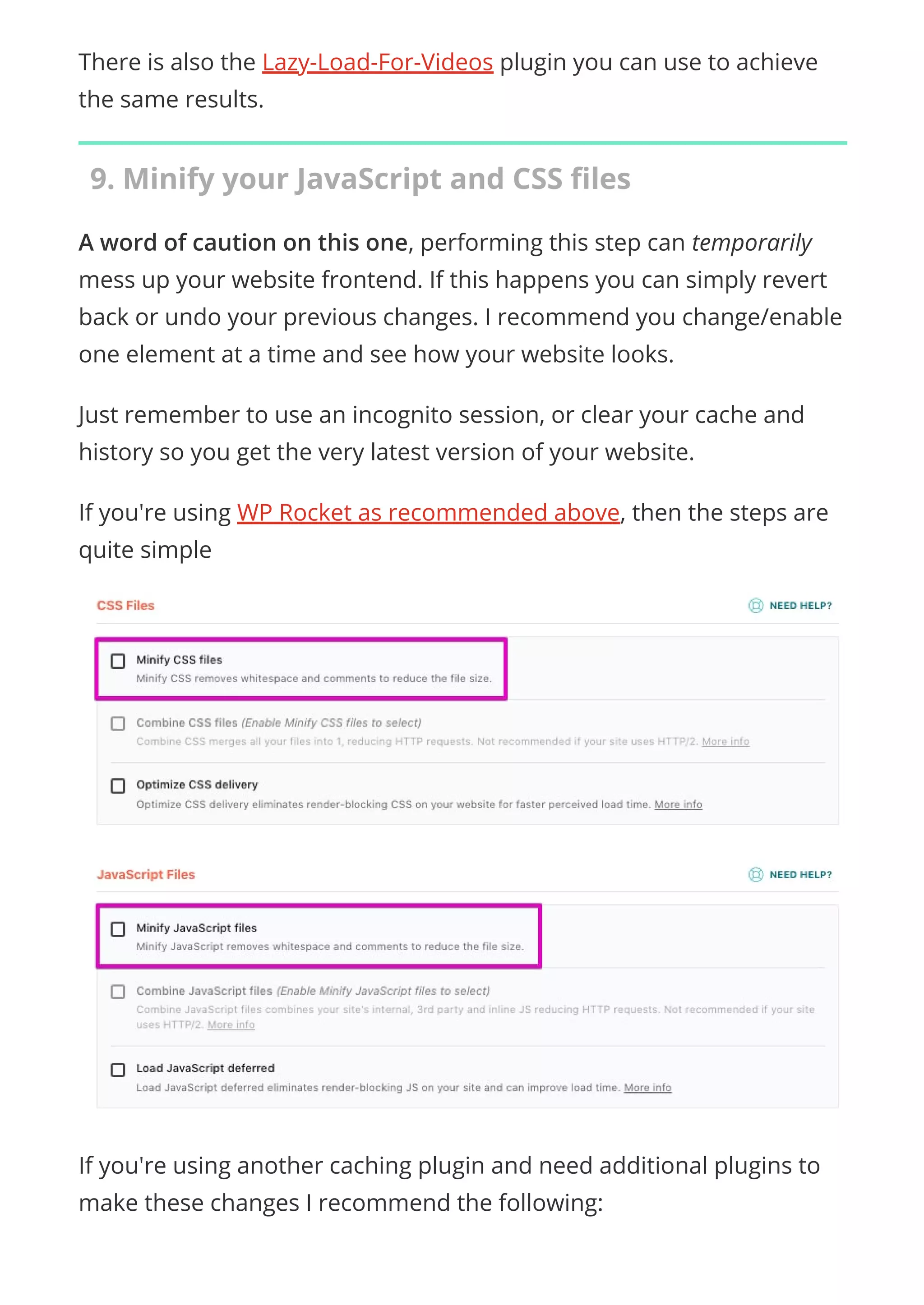 There is also the Lazy-Load-For-Videos plugin you can use to achieve
the same results.
9. Minify your JavaScript and CSS ﬁles
A word of caution on this one, performing this step can temporarily
mess up your website frontend. If this happens you can simply revert
back or undo your previous changes. I recommend you change/enable
one element at a time and see how your website looks.
Just remember to use an incognito session, or clear your cache and
history so you get the very latest version of your website.
If you're using WP Rocket as recommended above, then the steps are
quite simple
If you're using another caching plugin and need additional plugins to
make these changes I recommend the following:
 