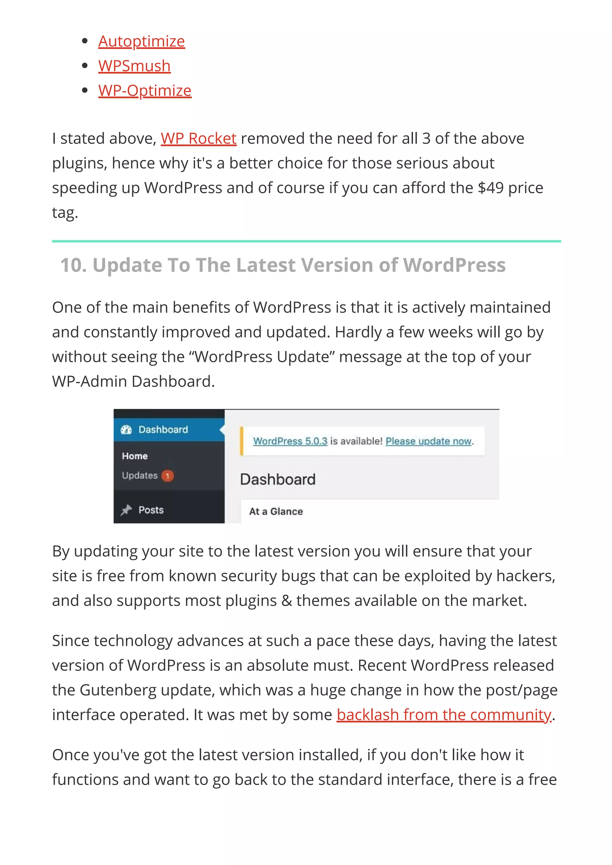 Autoptimize
WPSmush
WP-Optimize
I stated above, WP Rocket removed the need for all 3 of the above
plugins, hence why it's a better choice for those serious about
speeding up WordPress and of course if you can a ord the $49 price
tag.
10. Update To The Latest Version of WordPress
One of the main bene ts of WordPress is that it is actively maintained
and constantly improved and updated. Hardly a few weeks will go by
without seeing the “WordPress Update” message at the top of your
WP-Admin Dashboard.
By updating your site to the latest version you will ensure that your
site is free from known security bugs that can be exploited by hackers,
and also supports most plugins & themes available on the market.
Since technology advances at such a pace these days, having the latest
version of WordPress is an absolute must. Recent WordPress released
the Gutenberg update, which was a huge change in how the post/page
interface operated. It was met by some backlash from the community.
Once you've got the latest version installed, if you don't like how it
functions and want to go back to the standard interface, there is a free
 