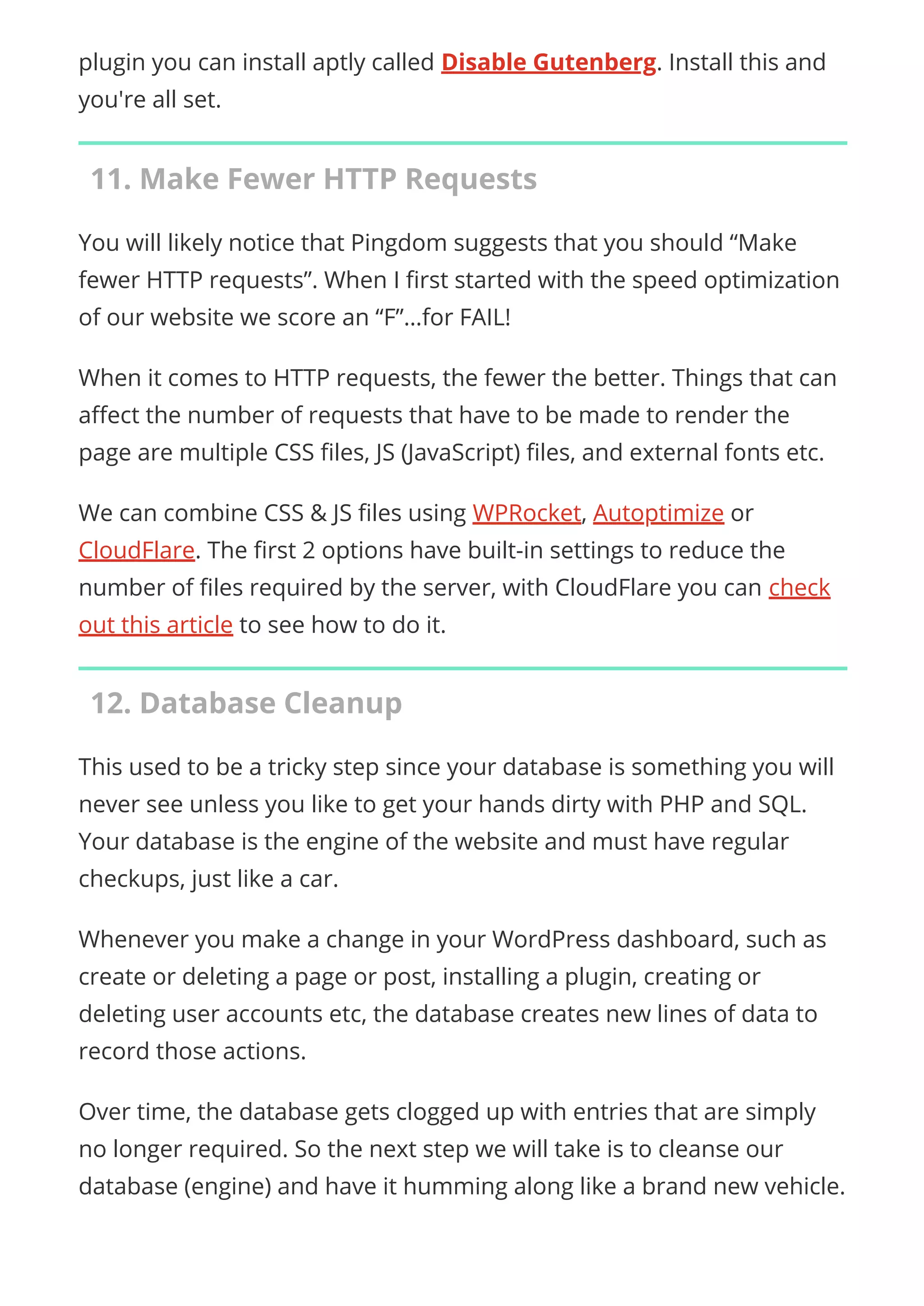 plugin you can install aptly called Disable Gutenberg. Install this and
you're all set.
11. Make Fewer HTTP Requests
You will likely notice that Pingdom suggests that you should “Make
fewer HTTP requests”. When I rst started with the speed optimization
of our website we score an “F”…for FAIL!
When it comes to HTTP requests, the fewer the better. Things that can
a ect the number of requests that have to be made to render the
page are multiple CSS les, JS (JavaScript) les, and external fonts etc.
We can combine CSS & JS les using WPRocket, Autoptimize or
CloudFlare. The rst 2 options have built-in settings to reduce the
number of les required by the server, with CloudFlare you can check
out this article to see how to do it.
12. Database Cleanup
This used to be a tricky step since your database is something you will
never see unless you like to get your hands dirty with PHP and SQL.
Your database is the engine of the website and must have regular
checkups, just like a car.
Whenever you make a change in your WordPress dashboard, such as
create or deleting a page or post, installing a plugin, creating or
deleting user accounts etc, the database creates new lines of data to
record those actions.
Over time, the database gets clogged up with entries that are simply
no longer required. So the next step we will take is to cleanse our
database (engine) and have it humming along like a brand new vehicle.
 