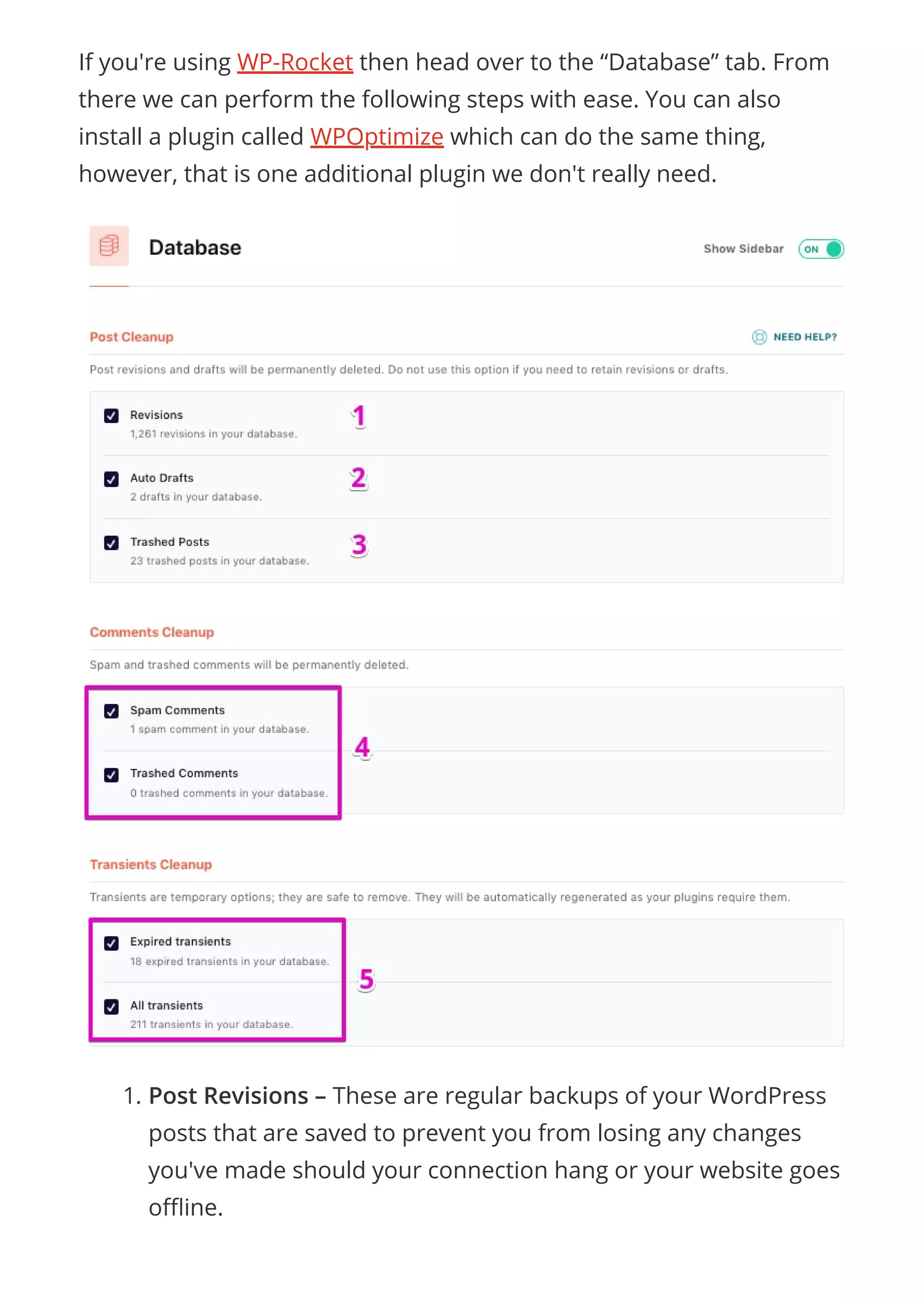 If you're using WP-Rocket then head over to the “Database” tab. From
there we can perform the following steps with ease. You can also
install a plugin called WPOptimize which can do the same thing,
however, that is one additional plugin we don't really need.
1. Post Revisions – These are regular backups of your WordPress
posts that are saved to prevent you from losing any changes
you've made should your connection hang or your website goes
o ine.
 