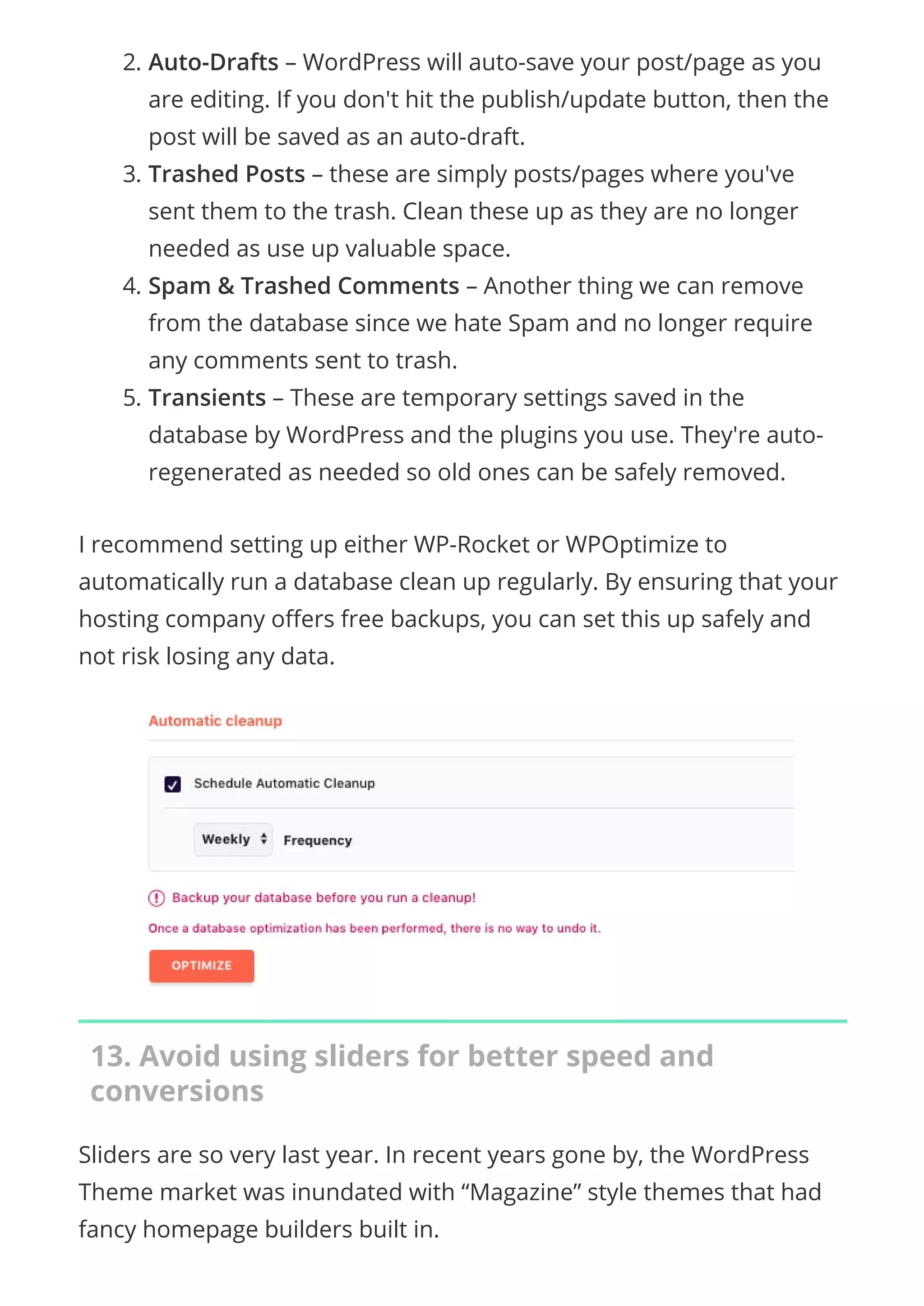 2. Auto-Drafts – WordPress will auto-save your post/page as you
are editing. If you don't hit the publish/update button, then the
post will be saved as an auto-draft.
3. Trashed Posts – these are simply posts/pages where you've
sent them to the trash. Clean these up as they are no longer
needed as use up valuable space.
4. Spam & Trashed Comments – Another thing we can remove
from the database since we hate Spam and no longer require
any comments sent to trash.
5. Transients – These are temporary settings saved in the
database by WordPress and the plugins you use. They're auto-
regenerated as needed so old ones can be safely removed.
I recommend setting up either WP-Rocket or WPOptimize to
automatically run a database clean up regularly. By ensuring that your
hosting company o ers free backups, you can set this up safely and
not risk losing any data.
13. Avoid using sliders for better speed and
conversions
Sliders are so very last year. In recent years gone by, the WordPress
Theme market was inundated with “Magazine” style themes that had
fancy homepage builders built in.
 