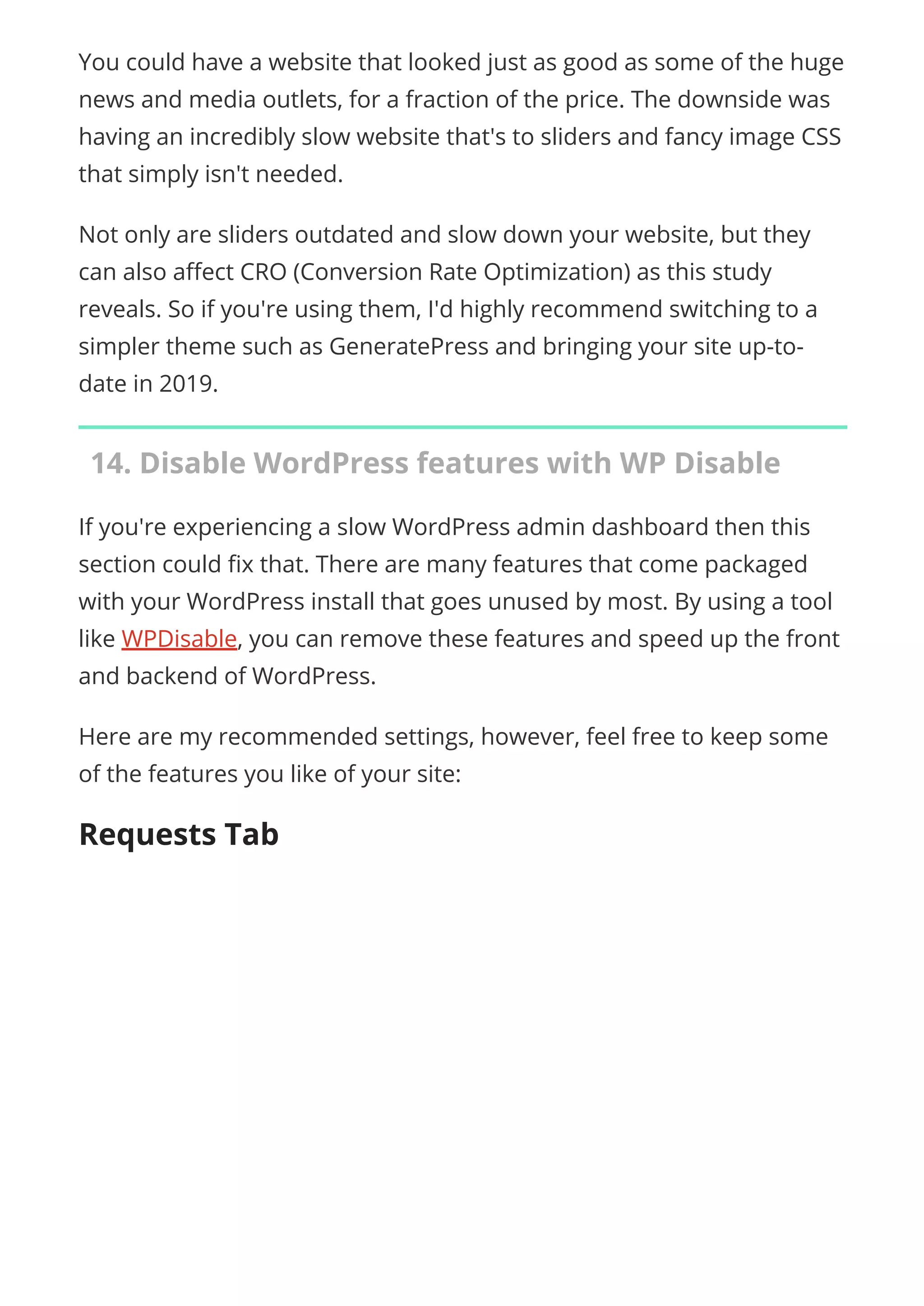 You could have a website that looked just as good as some of the huge
news and media outlets, for a fraction of the price. The downside was
having an incredibly slow website that's to sliders and fancy image CSS
that simply isn't needed.
Not only are sliders outdated and slow down your website, but they
can also a ect CRO (Conversion Rate Optimization) as this study
reveals. So if you're using them, I'd highly recommend switching to a
simpler theme such as GeneratePress and bringing your site up-to-
date in 2019.
14. Disable WordPress features with WP Disable
If you're experiencing a slow WordPress admin dashboard then this
section could x that. There are many features that come packaged
with your WordPress install that goes unused by most. By using a tool
like WPDisable, you can remove these features and speed up the front
and backend of WordPress.
Here are my recommended settings, however, feel free to keep some
of the features you like of your site:
Requests Tab
 
