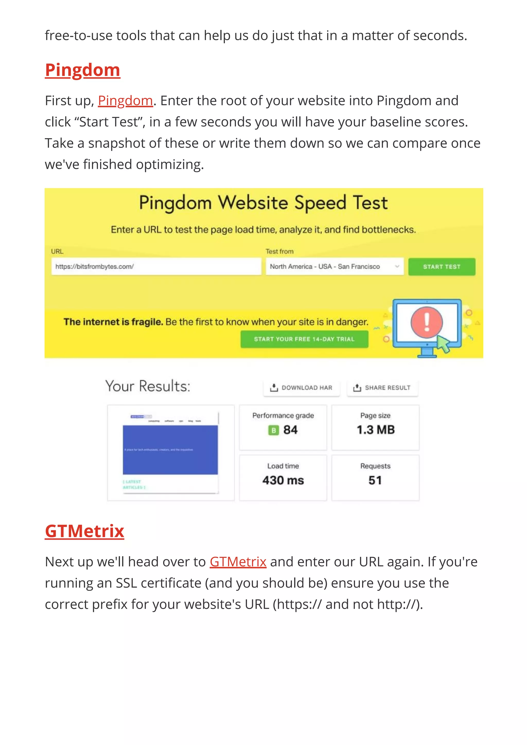 free-to-use tools that can help us do just that in a matter of seconds.
Pingdom
First up, Pingdom. Enter the root of your website into Pingdom and
click “Start Test”, in a few seconds you will have your baseline scores.
Take a snapshot of these or write them down so we can compare once
we've nished optimizing.
GTMetrix
Next up we'll head over to GTMetrix and enter our URL again. If you're
running an SSL certi cate (and you should be) ensure you use the
correct pre x for your website's URL (https:// and not http://).
 