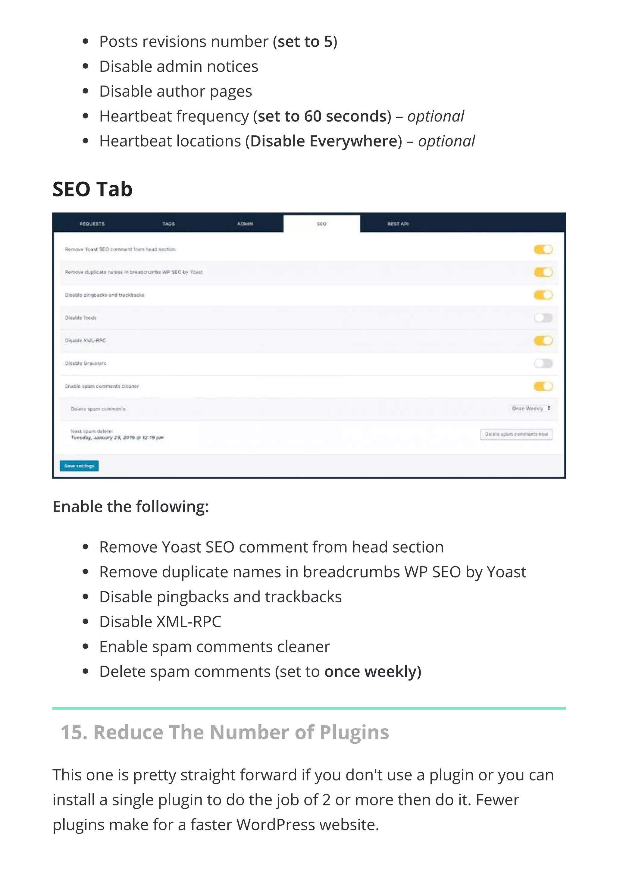 Posts revisions number (set to 5)
Disable admin notices
Disable author pages
Heartbeat frequency (set to 60 seconds) – optional
Heartbeat locations (Disable Everywhere) – optional
SEO Tab
Enable the following:
Remove Yoast SEO comment from head section
Remove duplicate names in breadcrumbs WP SEO by Yoast
Disable pingbacks and trackbacks
Disable XML-RPC
Enable spam comments cleaner
Delete spam comments (set to once weekly)
15. Reduce The Number of Plugins
This one is pretty straight forward if you don't use a plugin or you can
install a single plugin to do the job of 2 or more then do it. Fewer
plugins make for a faster WordPress website.
 