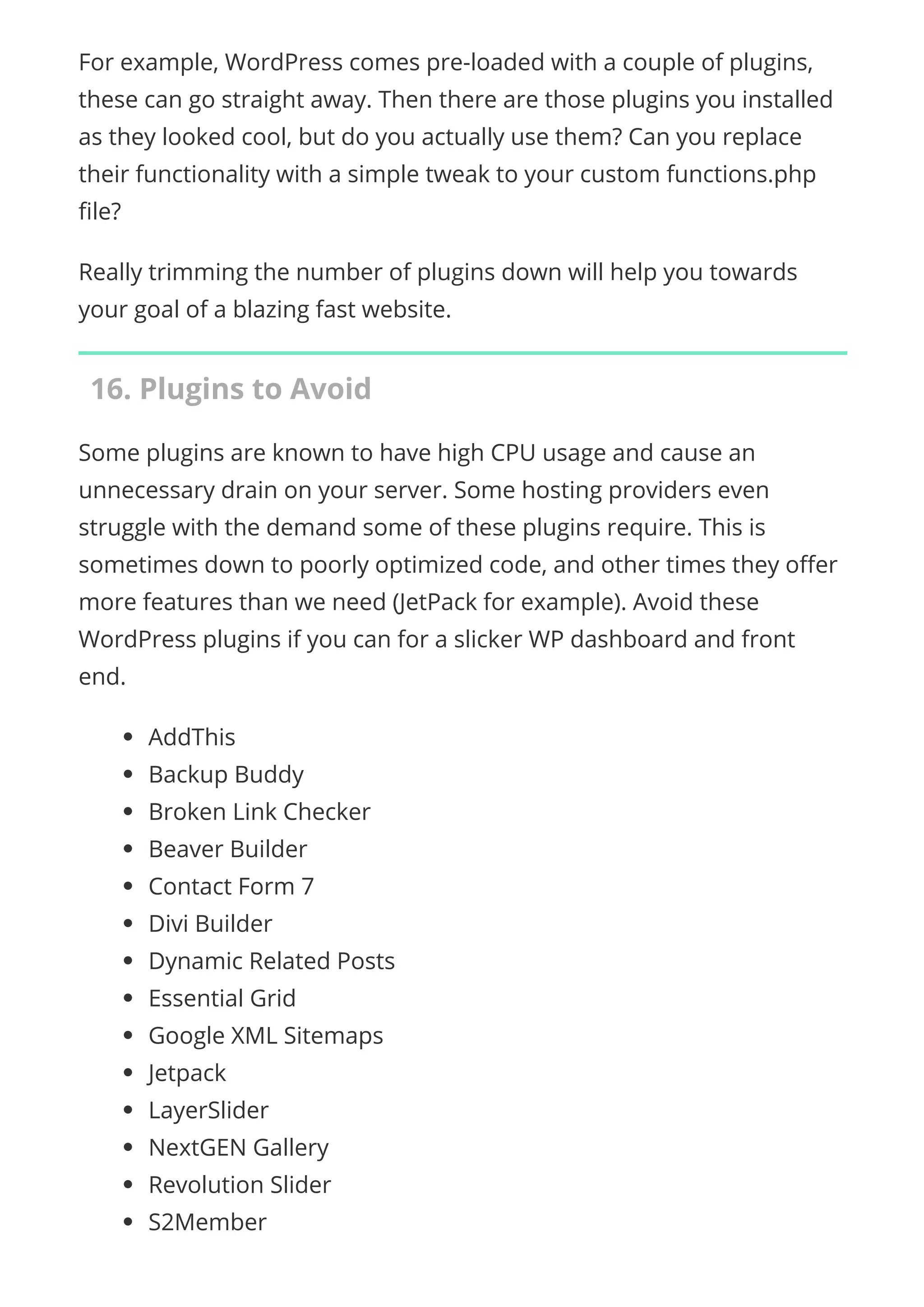 For example, WordPress comes pre-loaded with a couple of plugins,
these can go straight away. Then there are those plugins you installed
as they looked cool, but do you actually use them? Can you replace
their functionality with a simple tweak to your custom functions.php
le?
Really trimming the number of plugins down will help you towards
your goal of a blazing fast website.
16. Plugins to Avoid
Some plugins are known to have high CPU usage and cause an
unnecessary drain on your server. Some hosting providers even
struggle with the demand some of these plugins require. This is
sometimes down to poorly optimized code, and other times they o er
more features than we need (JetPack for example). Avoid these
WordPress plugins if you can for a slicker WP dashboard and front
end.
AddThis
Backup Buddy
Broken Link Checker
Beaver Builder
Contact Form 7
Divi Builder
Dynamic Related Posts
Essential Grid
Google XML Sitemaps
Jetpack
LayerSlider
NextGEN Gallery
Revolution Slider
S2Member
 