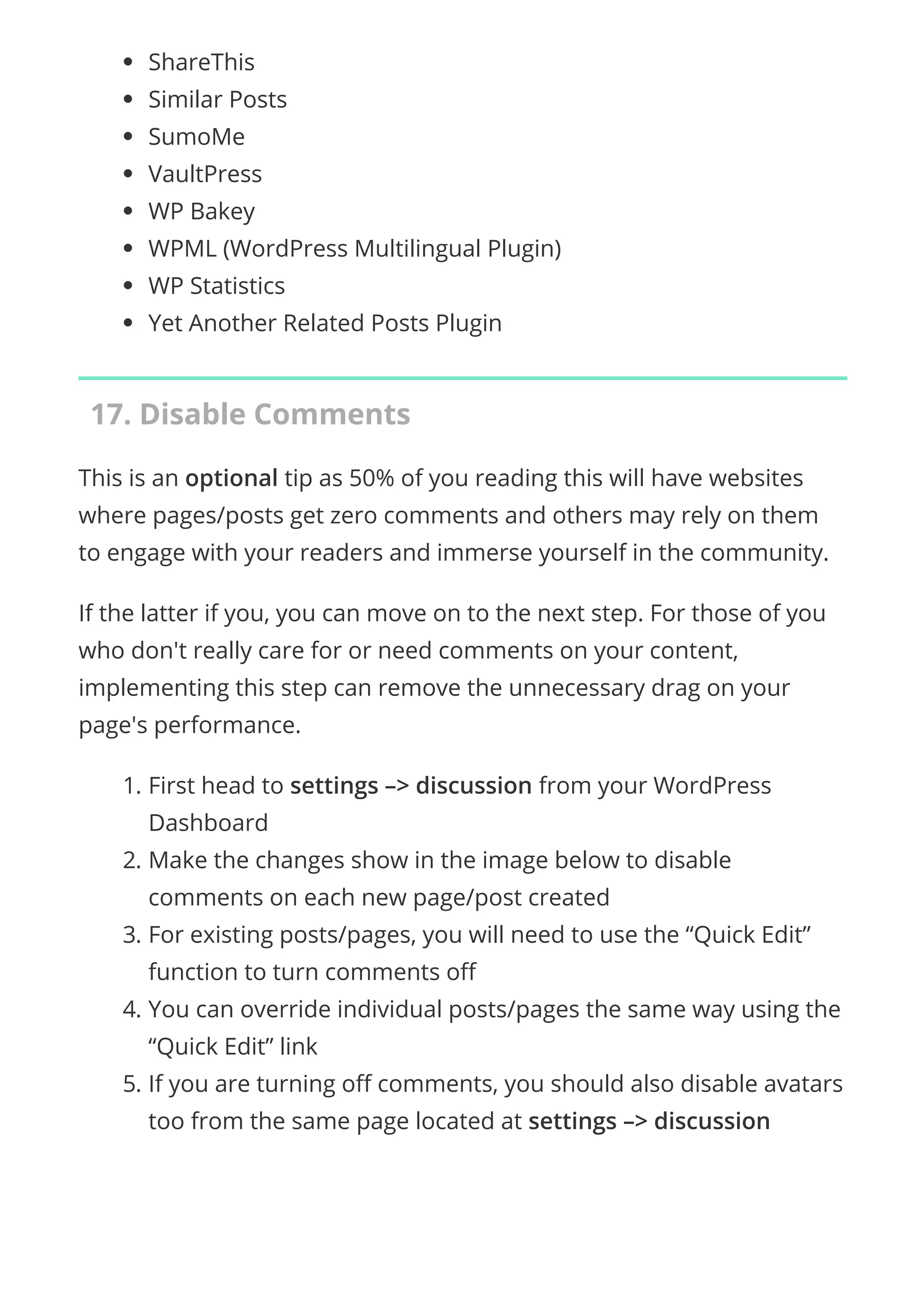 ShareThis
Similar Posts
SumoMe
VaultPress
WP Bakey
WPML (WordPress Multilingual Plugin)
WP Statistics
Yet Another Related Posts Plugin
17. Disable Comments
This is an optional tip as 50% of you reading this will have websites
where pages/posts get zero comments and others may rely on them
to engage with your readers and immerse yourself in the community.
If the latter if you, you can move on to the next step. For those of you
who don't really care for or need comments on your content,
implementing this step can remove the unnecessary drag on your
page's performance.
1. First head to settings –> discussion from your WordPress
Dashboard
2. Make the changes show in the image below to disable
comments on each new page/post created
3. For existing posts/pages, you will need to use the “Quick Edit”
function to turn comments o
4. You can override individual posts/pages the same way using the
“Quick Edit” link
5. If you are turning o comments, you should also disable avatars
too from the same page located at settings –> discussion
 