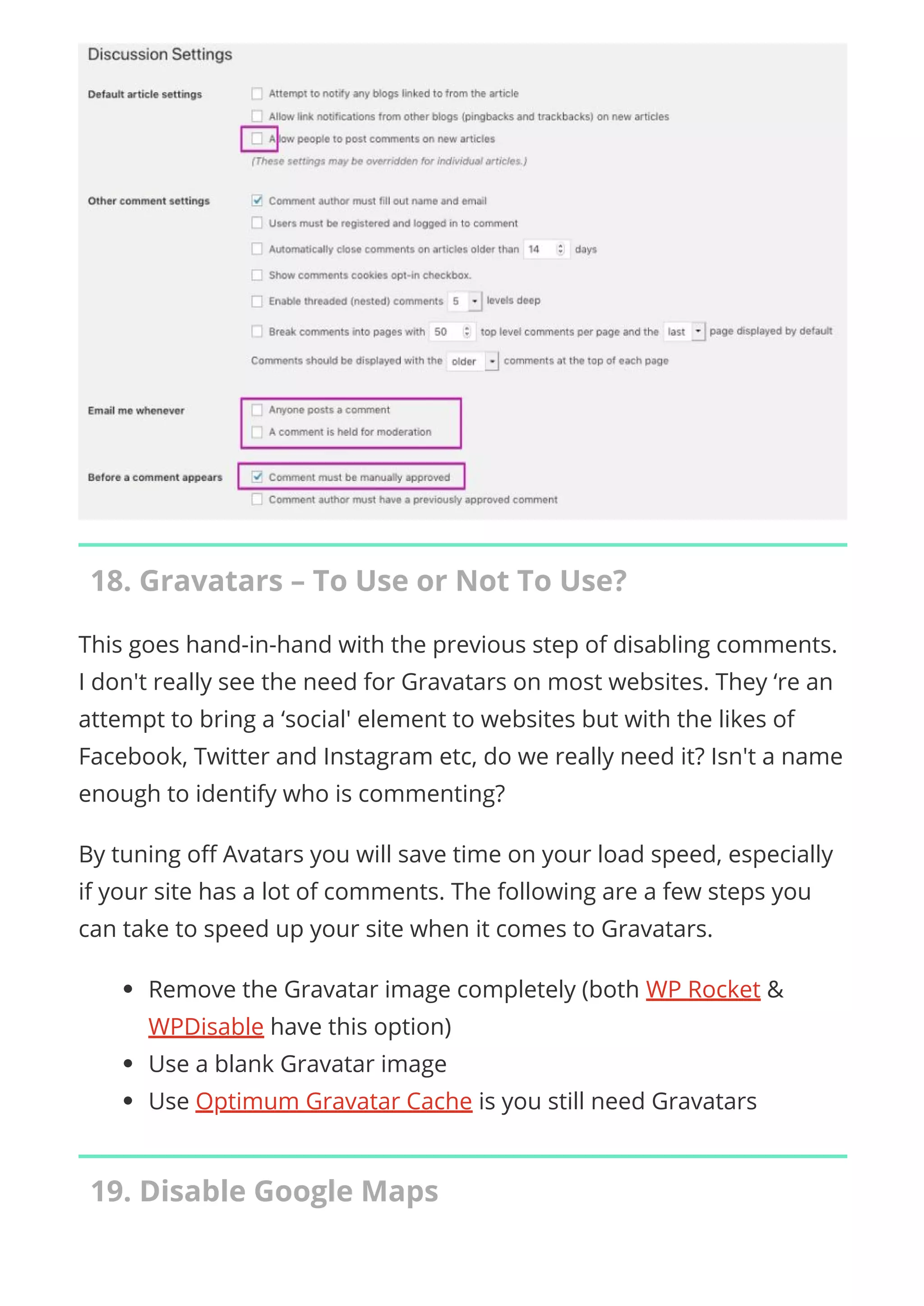 18. Gravatars – To Use or Not To Use?
This goes hand-in-hand with the previous step of disabling comments.
I don't really see the need for Gravatars on most websites. They ‘re an
attempt to bring a ‘social' element to websites but with the likes of
Facebook, Twitter and Instagram etc, do we really need it? Isn't a name
enough to identify who is commenting?
By tuning o Avatars you will save time on your load speed, especially
if your site has a lot of comments. The following are a few steps you
can take to speed up your site when it comes to Gravatars.
Remove the Gravatar image completely (both WP Rocket &
WPDisable have this option)
Use a blank Gravatar image
Use Optimum Gravatar Cache is you still need Gravatars
19. Disable Google Maps
 