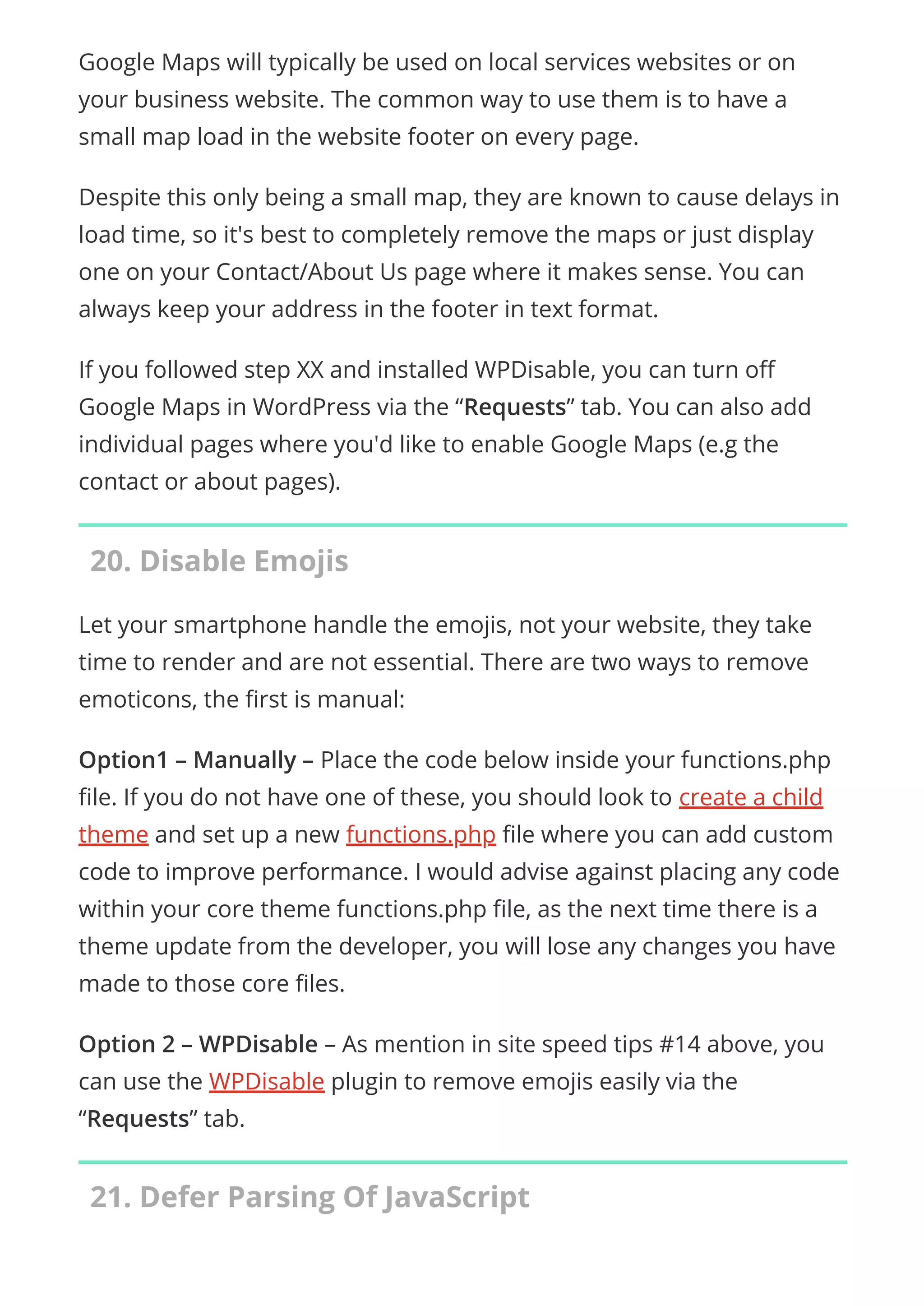 Google Maps will typically be used on local services websites or on
your business website. The common way to use them is to have a
small map load in the website footer on every page.
Despite this only being a small map, they are known to cause delays in
load time, so it's best to completely remove the maps or just display
one on your Contact/About Us page where it makes sense. You can
always keep your address in the footer in text format.
If you followed step XX and installed WPDisable, you can turn o
Google Maps in WordPress via the “Requests” tab. You can also add
individual pages where you'd like to enable Google Maps (e.g the
contact or about pages).
20. Disable Emojis
Let your smartphone handle the emojis, not your website, they take
time to render and are not essential. There are two ways to remove
emoticons, the rst is manual:
Option1 – Manually – Place the code below inside your functions.php
le. If you do not have one of these, you should look to create a child
theme and set up a new functions.php le where you can add custom
code to improve performance. I would advise against placing any code
within your core theme functions.php le, as the next time there is a
theme update from the developer, you will lose any changes you have
made to those core les.
Option 2 – WPDisable – As mention in site speed tips #14 above, you
can use the WPDisable plugin to remove emojis easily via the
“Requests” tab.
21. Defer Parsing Of JavaScript
 