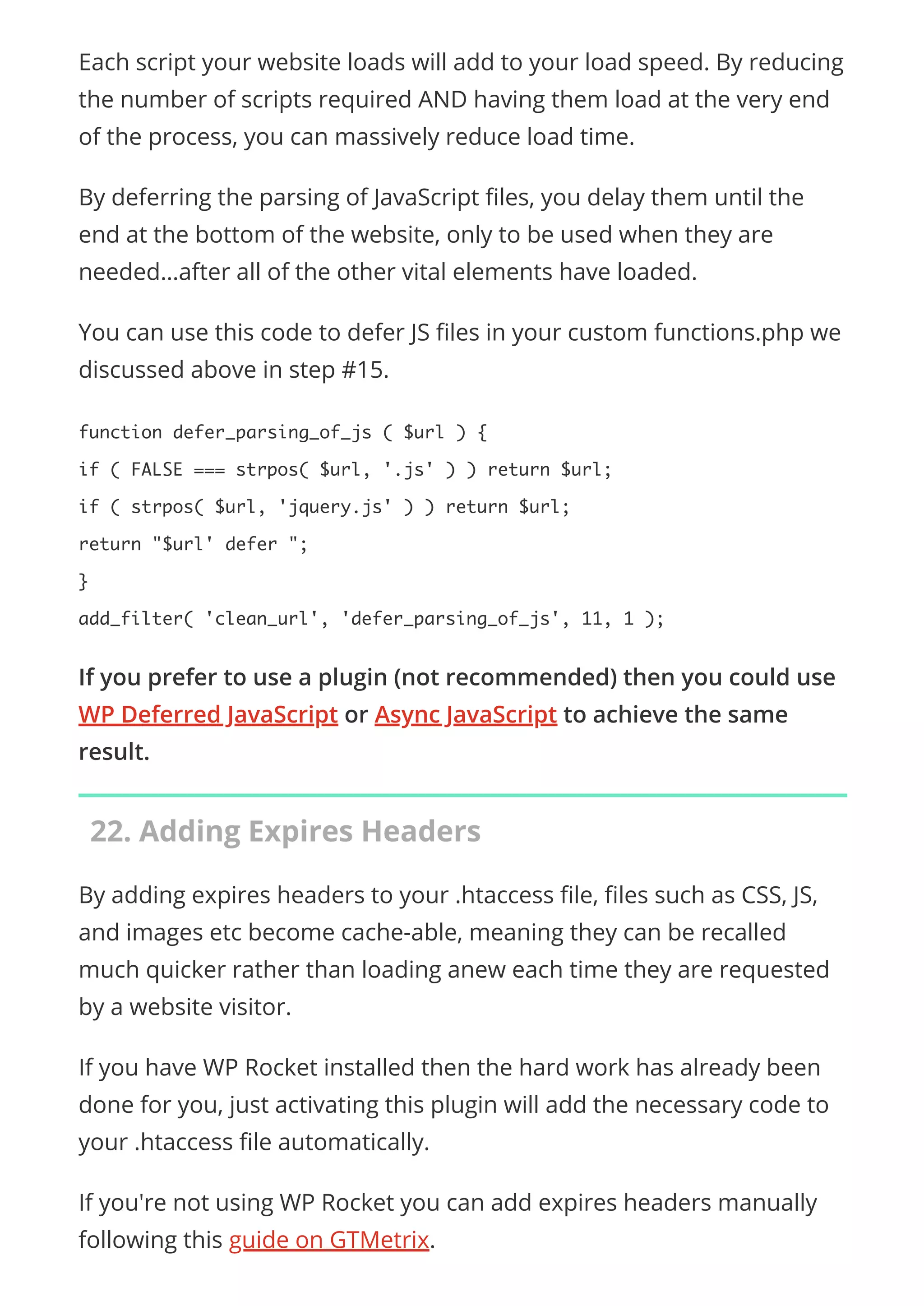 Each script your website loads will add to your load speed. By reducing
the number of scripts required AND having them load at the very end
of the process, you can massively reduce load time.
By deferring the parsing of JavaScript les, you delay them until the
end at the bottom of the website, only to be used when they are
needed…after all of the other vital elements have loaded.
You can use this code to defer JS les in your custom functions.php we
discussed above in step #15.
function defer_parsing_of_js ( $url ) {
if ( FALSE === strpos( $url, '.js' ) ) return $url;
if ( strpos( $url, 'jquery.js' ) ) return $url;
return "$url' defer ";
}
add_filter( 'clean_url', 'defer_parsing_of_js', 11, 1 );
If you prefer to use a plugin (not recommended) then you could use
WP Deferred JavaScript or Async JavaScript to achieve the same
result.
22. Adding Expires Headers
By adding expires headers to your .htaccess le, les such as CSS, JS,
and images etc become cache-able, meaning they can be recalled
much quicker rather than loading anew each time they are requested
by a website visitor.
If you have WP Rocket installed then the hard work has already been
done for you, just activating this plugin will add the necessary code to
your .htaccess le automatically.
If you're not using WP Rocket you can add expires headers manually
following this guide on GTMetrix.
 
