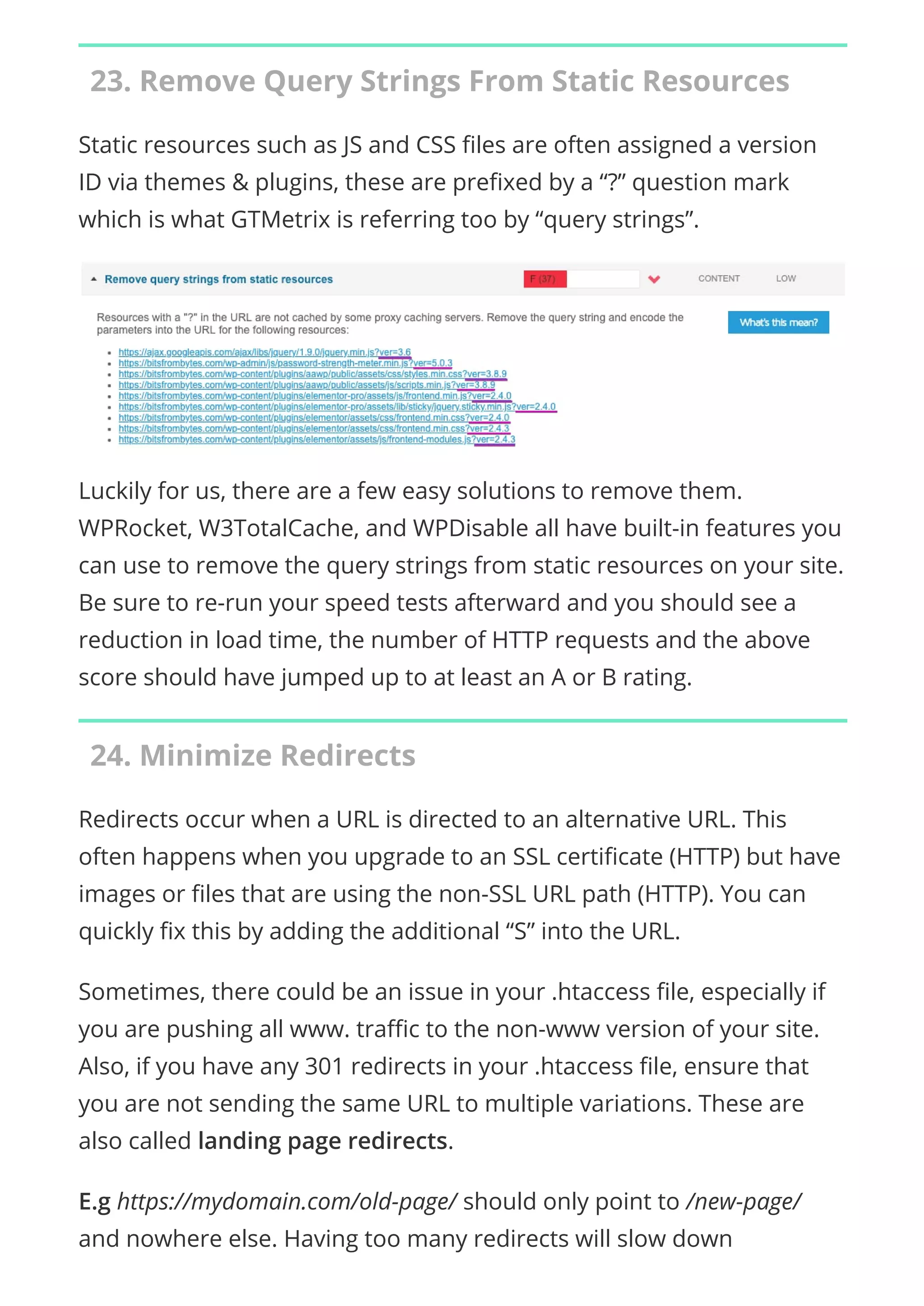 23. Remove Query Strings From Static Resources
Static resources such as JS and CSS les are often assigned a version
ID via themes & plugins, these are pre xed by a “?” question mark
which is what GTMetrix is referring too by “query strings”.
Luckily for us, there are a few easy solutions to remove them.
WPRocket, W3TotalCache, and WPDisable all have built-in features you
can use to remove the query strings from static resources on your site.
Be sure to re-run your speed tests afterward and you should see a
reduction in load time, the number of HTTP requests and the above
score should have jumped up to at least an A or B rating.
24. Minimize Redirects
Redirects occur when a URL is directed to an alternative URL. This
often happens when you upgrade to an SSL certi cate (HTTP) but have
images or les that are using the non-SSL URL path (HTTP). You can
quickly x this by adding the additional “S” into the URL.
Sometimes, there could be an issue in your .htaccess le, especially if
you are pushing all www. tra c to the non-www version of your site.
Also, if you have any 301 redirects in your .htaccess le, ensure that
you are not sending the same URL to multiple variations. These are
also called landing page redirects.
E.g https://mydomain.com/old-page/ should only point to /new-page/
and nowhere else. Having too many redirects will slow down
 