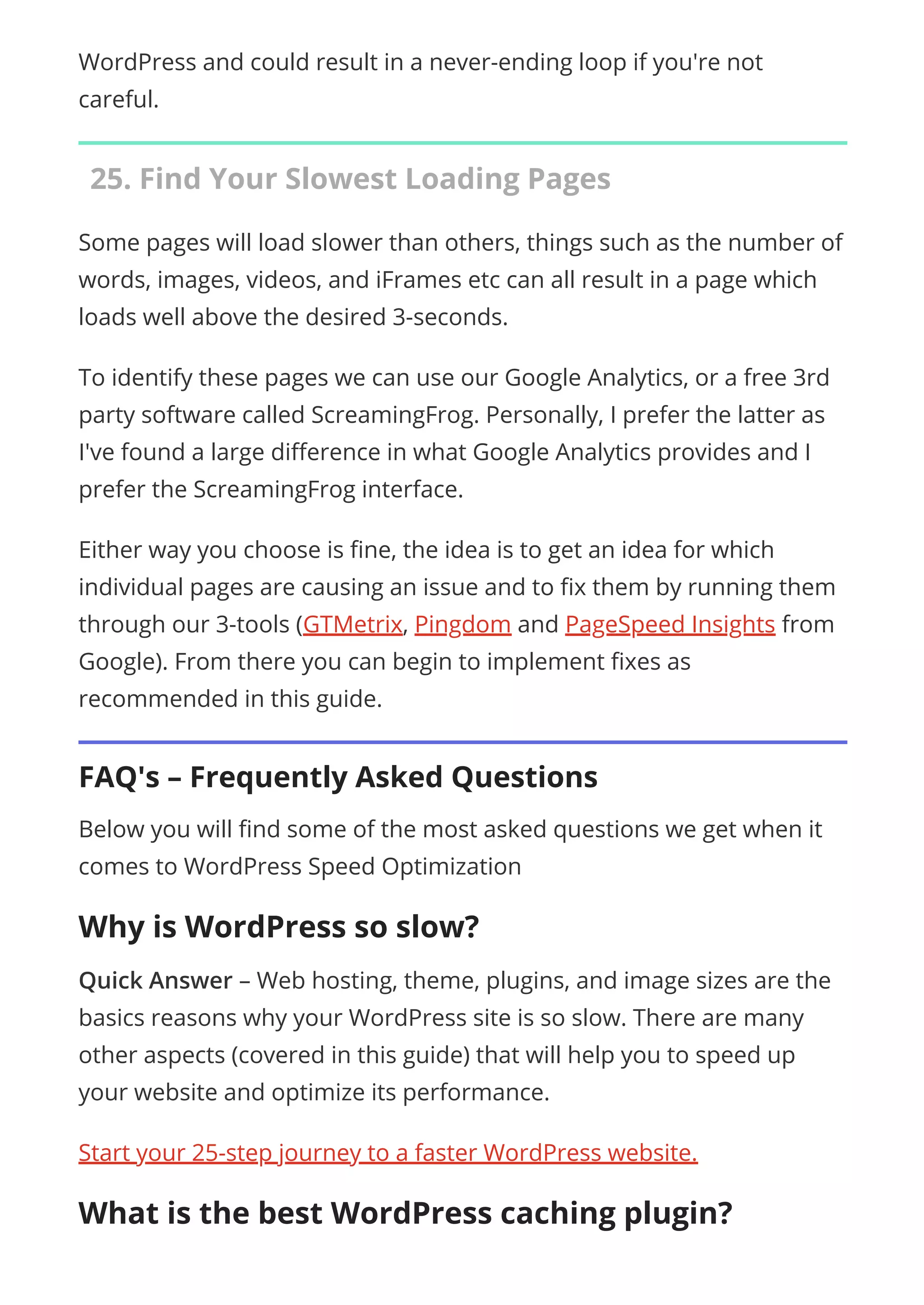 WordPress and could result in a never-ending loop if you're not
careful.
25. Find Your Slowest Loading Pages
Some pages will load slower than others, things such as the number of
words, images, videos, and iFrames etc can all result in a page which
loads well above the desired 3-seconds.
To identify these pages we can use our Google Analytics, or a free 3rd
party software called ScreamingFrog. Personally, I prefer the latter as
I've found a large di erence in what Google Analytics provides and I
prefer the ScreamingFrog interface.
Either way you choose is ne, the idea is to get an idea for which
individual pages are causing an issue and to x them by running them
through our 3-tools (GTMetrix, Pingdom and PageSpeed Insights from
Google). From there you can begin to implement xes as
recommended in this guide.
FAQ's – Frequently Asked Questions
Below you will nd some of the most asked questions we get when it
comes to WordPress Speed Optimization
Why is WordPress so slow?
Quick Answer – Web hosting, theme, plugins, and image sizes are the
basics reasons why your WordPress site is so slow. There are many
other aspects (covered in this guide) that will help you to speed up
your website and optimize its performance.
Start your 25-step journey to a faster WordPress website.
What is the best WordPress caching plugin?
 