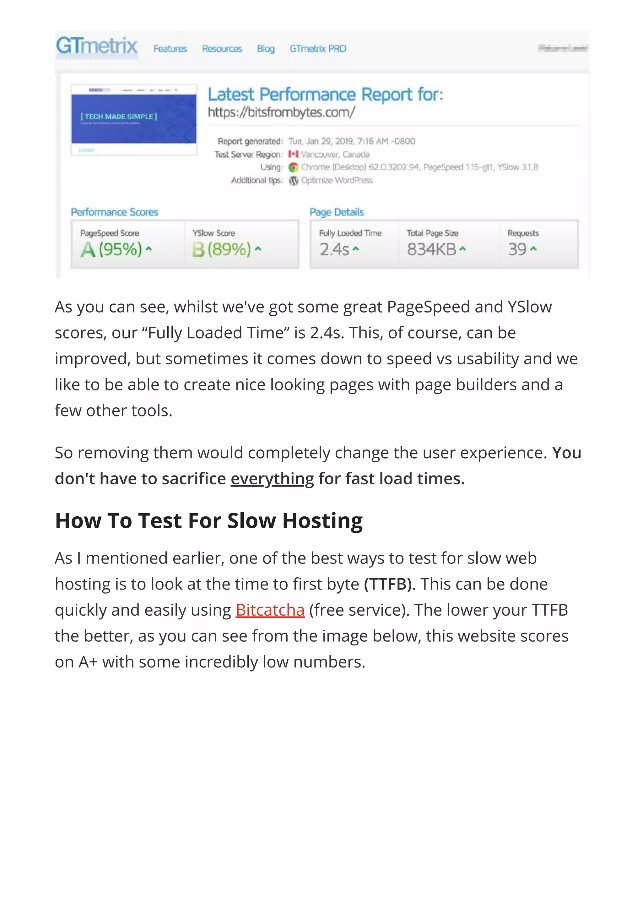 As you can see, whilst we've got some great PageSpeed and YSlow
scores, our “Fully Loaded Time” is 2.4s. This, of course, can be
improved, but sometimes it comes down to speed vs usability and we
like to be able to create nice looking pages with page builders and a
few other tools.
So removing them would completely change the user experience. You
don't have to sacri ce everything for fast load times.
How To Test For Slow Hosting
As I mentioned earlier, one of the best ways to test for slow web
hosting is to look at the time to rst byte (TTFB). This can be done
quickly and easily using Bitcatcha (free service). The lower your TTFB
the better, as you can see from the image below, this website scores
on A+ with some incredibly low numbers.
 
