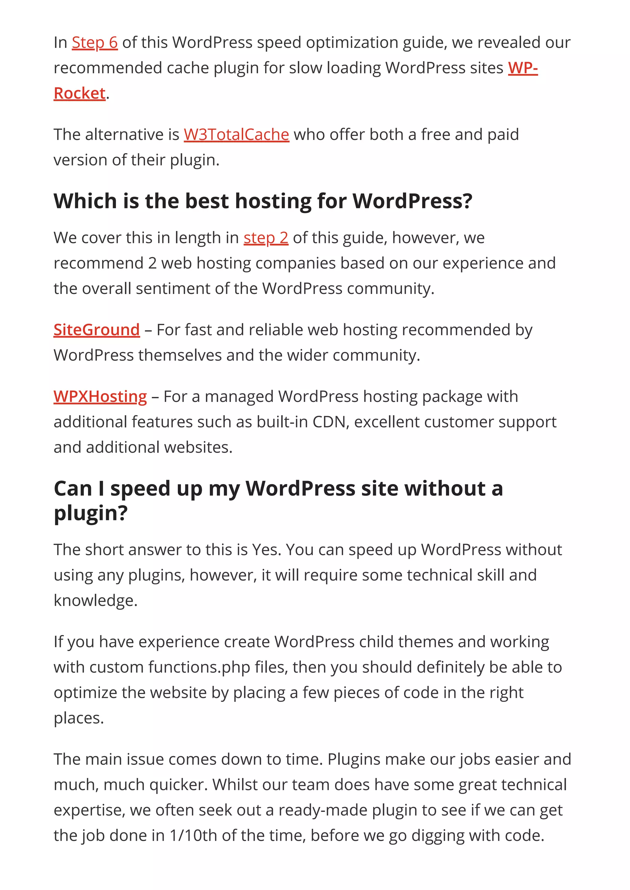 In Step 6 of this WordPress speed optimization guide, we revealed our
recommended cache plugin for slow loading WordPress sites WP-
Rocket.
The alternative is W3TotalCache who o er both a free and paid
version of their plugin.
Which is the best hosting for WordPress?
We cover this in length in step 2 of this guide, however, we
recommend 2 web hosting companies based on our experience and
the overall sentiment of the WordPress community.
SiteGround – For fast and reliable web hosting recommended by
WordPress themselves and the wider community.
WPXHosting – For a managed WordPress hosting package with
additional features such as built-in CDN, excellent customer support
and additional websites.
Can I speed up my WordPress site without a
plugin?
The short answer to this is Yes. You can speed up WordPress without
using any plugins, however, it will require some technical skill and
knowledge.
If you have experience create WordPress child themes and working
with custom functions.php les, then you should de nitely be able to
optimize the website by placing a few pieces of code in the right
places.
The main issue comes down to time. Plugins make our jobs easier and
much, much quicker. Whilst our team does have some great technical
expertise, we often seek out a ready-made plugin to see if we can get
the job done in 1/10th of the time, before we go digging with code.
 