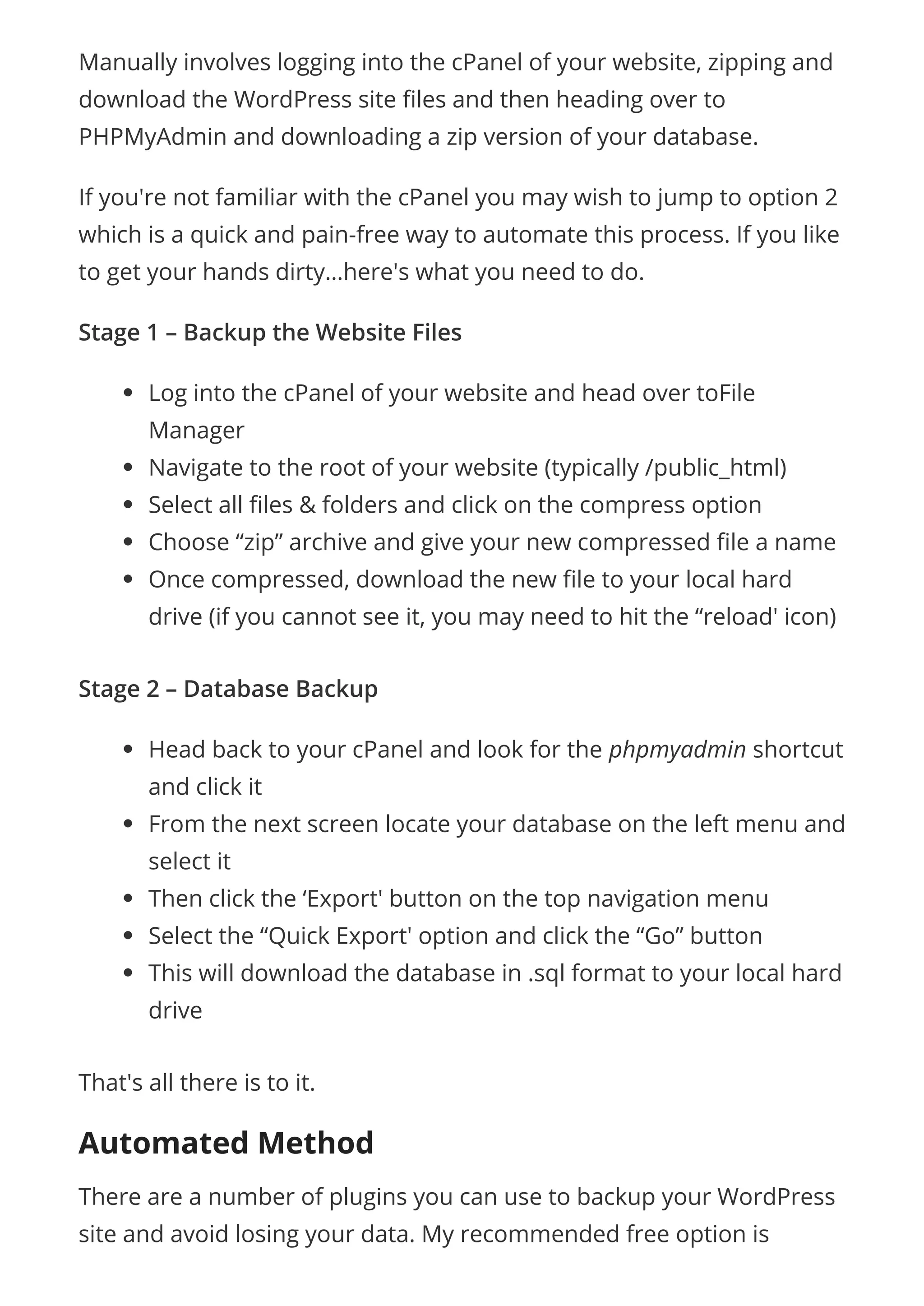 Manually involves logging into the cPanel of your website, zipping and
download the WordPress site les and then heading over to
PHPMyAdmin and downloading a zip version of your database.
If you're not familiar with the cPanel you may wish to jump to option 2
which is a quick and pain-free way to automate this process. If you like
to get your hands dirty…here's what you need to do.
Stage 1 – Backup the Website Files
Log into the cPanel of your website and head over toFile
Manager
Navigate to the root of your website (typically /public_html)
Select all les & folders and click on the compress option
Choose “zip” archive and give your new compressed le a name
Once compressed, download the new le to your local hard
drive (if you cannot see it, you may need to hit the “reload' icon)
Stage 2 – Database Backup
Head back to your cPanel and look for the phpmyadmin shortcut
and click it
From the next screen locate your database on the left menu and
select it
Then click the ‘Export' button on the top navigation menu
Select the “Quick Export' option and click the “Go” button
This will download the database in .sql format to your local hard
drive
That's all there is to it.
Automated Method
There are a number of plugins you can use to backup your WordPress
site and avoid losing your data. My recommended free option is
 