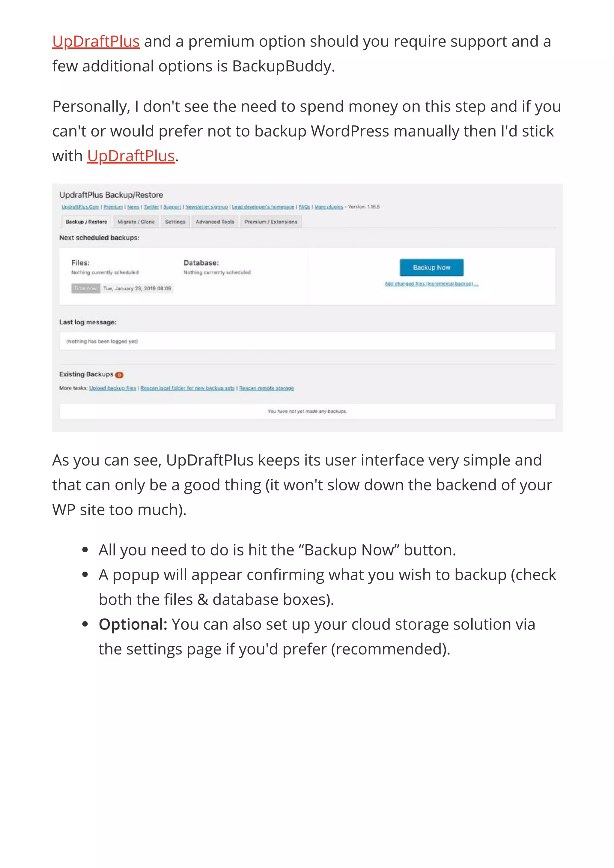UpDraftPlus and a premium option should you require support and a
few additional options is BackupBuddy.
Personally, I don't see the need to spend money on this step and if you
can't or would prefer not to backup WordPress manually then I'd stick
with UpDraftPlus.
As you can see, UpDraftPlus keeps its user interface very simple and
that can only be a good thing (it won't slow down the backend of your
WP site too much).
All you need to do is hit the “Backup Now” button.
A popup will appear con rming what you wish to backup (check
both the les & database boxes).
Optional: You can also set up your cloud storage solution via
the settings page if you'd prefer (recommended).
 