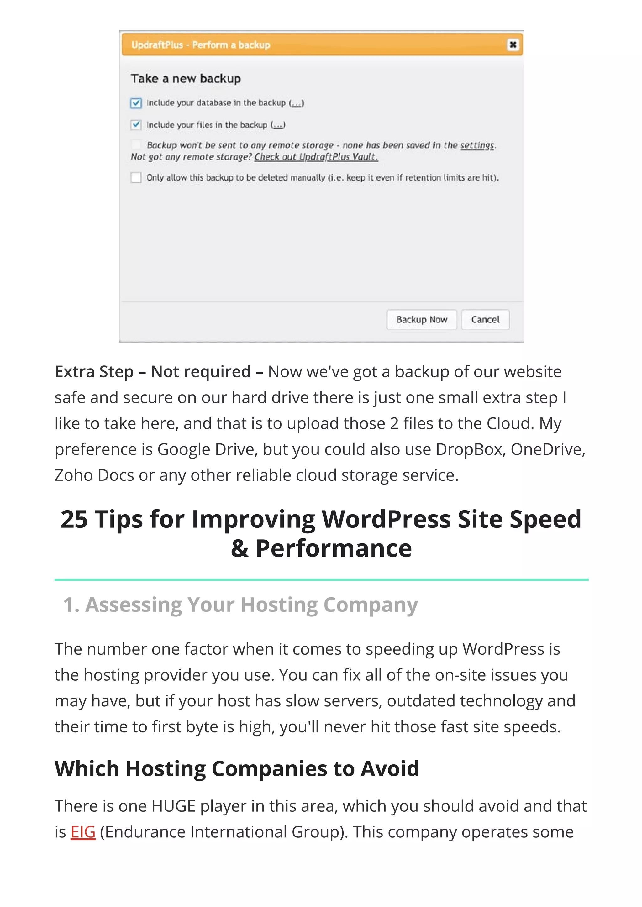 Extra Step – Not required – Now we've got a backup of our website
safe and secure on our hard drive there is just one small extra step I
like to take here, and that is to upload those 2 les to the Cloud. My
preference is Google Drive, but you could also use DropBox, OneDrive,
Zoho Docs or any other reliable cloud storage service.
25 Tips for Improving WordPress Site Speed
& Performance
1. Assessing Your Hosting Company
The number one factor when it comes to speeding up WordPress is
the hosting provider you use. You can x all of the on-site issues you
may have, but if your host has slow servers, outdated technology and
their time to rst byte is high, you'll never hit those fast site speeds.
Which Hosting Companies to Avoid
There is one HUGE player in this area, which you should avoid and that
is EIG (Endurance International Group). This company operates some
 