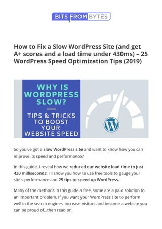 Home
How to Fix a Slow WordPress Site (and get
A+ scores and a load time under 430ms) – 25
WordPress Speed Optimization Tips (2019)
  Last Updated: March 22, 2019 by Lewis Ogden
So you've got a slow WordPress site and want to know how you can
improve its speed and performance?
In this guide, I reveal how we reduced our website load time to just
430 milliseconds! I'll show you how to use free tools to gauge your
site's performance and 25 tips to speed up WordPress.
Many of the methods in this guide a free, some are a paid solution to
an important problem. If you want your WordPress site to perform
well in the search engines, increase visitors and become a website you
can be proud of…then read on.
 menu
FACEBOOK TWITTER PINTEREST GOOGLE+ LINKEDIN REDDIT

 