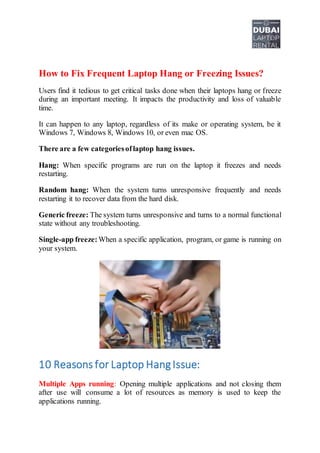 How to Fix Frequent Laptop Hang or Freezing Issues?
Users find it tedious to get critical tasks done when their laptops hang or freeze
during an important meeting. It impacts the productivity and loss of valuable
time.
It can happen to any laptop, regardless of its make or operating system, be it
Windows 7, Windows 8, Windows 10, or even mac OS.
There are a few categoriesoflaptop hang issues.
Hang: When specific programs are run on the laptop it freezes and needs
restarting.
Random hang: When the system turns unresponsive frequently and needs
restarting it to recover data from the hard disk.
Generic freeze: The system turns unresponsive and turns to a normal functional
state without any troubleshooting.
Single-app freeze: When a specific application, program, or game is running on
your system.
10 Reasons for Laptop HangIssue:
Multiple Apps running: Opening multiple applications and not closing them
after use will consume a lot of resources as memory is used to keep the
applications running.
 