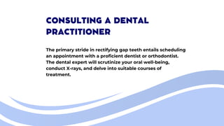 CONSULTING A DENTAL
PRACTITIONER
The primary stride in rectifying gap teeth entails scheduling
an appointment with a proficient dentist or orthodontist.
The dental expert will scrutinize your oral well-being,
conduct X-rays, and delve into suitable courses of
treatment.
 