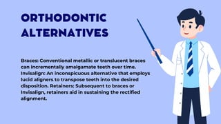 ORTHODONTIC
ALTERNATIVES
Braces: Conventional metallic or translucent braces
can incrementally amalgamate teeth over time.
Invisalign: An inconspicuous alternative that employs
lucid aligners to transpose teeth into the desired
disposition. Retainers: Subsequent to braces or
Invisalign, retainers aid in sustaining the rectified
alignment.
 