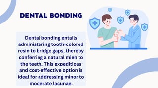 DENTAL BONDING
Dental bonding entails
administering tooth-colored
resin to bridge gaps, thereby
conferring a natural mien to
the teeth. This expeditious
and cost-effective option is
ideal for addressing minor to
moderate lacunae.
 