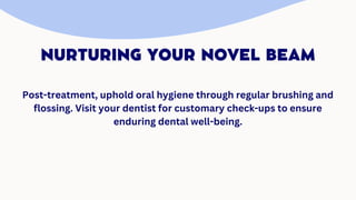 NURTURING YOUR NOVEL BEAM
Post-treatment, uphold oral hygiene through regular brushing and
flossing. Visit your dentist for customary check-ups to ensure
enduring dental well-being.
 