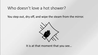 Who doesn’t love a hot shower?
You step out, dry off, and wipe the steam from the mirror.
It is at that moment that you see…
 