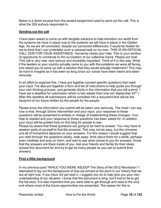 Peacivists United How to Fix the World Page 10 of 122
Below is a direct excerpt from the posted assignment used to send out the call. This is
what the 300 authors responded to.
Sending out the call
I have been asked to come up with tangible solutions to help transition our world from
the systems we have in place now to the systems we will have in place in the Golden
Age. As we are all connected, despite our perceived differences, it would be foolish for
me to think that I can undertake such a colossal task on my own. THIS IS AN OFFICIAL
CALL OUR FOR YOUR ASSISTANCE. Humanity needs your help. This is your window
of opportunity to contribute to the co-creation of our collective future. Please act now!
This call is very real, very serious and incredibly important. Think of it in this way: What
if the leaders or your country actually came to you with the problems we were all facing,
and asked you to come up with a solution that they would actually implement? This may
be hard to imagine as it has been so long since our voices have been heard and taken
seriously.
In an effort to organize this, I have put together pointed specific questions that need
your input. I’ve also put together a form and list of instructions to help guide you through
your own thinking process, and generate clarity in the information that you will submit. I
have set a deadline for submission which is two weeks from now (on September 24th
.)
After this deadline all submissions will be compiled into a document that will be the
blueprint of our future written by the people for the people.
Please know the information you submit will be taken very seriously. The most I can say
now is that, through Divine intervention and your input, your response to these
questions will be presented to entities in charge of implementing these changes. Your
help is needed and your response to these questions has been asked for. In addition
your input will be posted here on this blog for people to see.
Please be aware that these questions are going to be hard to answer. You may have to
awaken parts of yourself to find the answers. This may not be easy, but the Universe
and all of humankind depends on your answers. For this reason I would suggest that
you read through the questions slowly, walk away, think about them for a while, perhaps
even meditate and pray on them, and wait to see what comes to you for answers. Know
that the answers are there inside of you. Ask your friends and family for their ideas,
spread this document far and try to get as many people as you can to submit their
answers.
First a little background
In my previous post “WHILE YOU WERE ASLEEP The Story of the 2012 Revolution” I
attempted to lay out the background of how we arrived at the point in our history that we
are at right now. If you have not yet read it, I suggest you do to help give you your own
understanding of our situation. I know that the document is long, but it had to be to get
the full story. It is also important that you were able to get through and read to the very
end where most of the future opportunities are presented. The reason for this is
 