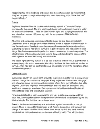 Peacivists United How to Fix the World Page 100 of 122
happening,they will indeed help and ensure that these changes can be implemented.
They will be given courage and strength and most importantly,hope. Think “the 100th
monkey effect…”
Energy
Begin the transition from the current archaic energy system to Quantum Energy
provisions for this planet. The end goal result should be free electricity, heat and water
for all citizens worldwide. These are basic human rights and our progress towards this
was taken from us over 100 years ago with the suppression of Nikola Tesla’s
inventions.
All oil rigs and companies operating worldwide should be shut down immediately.
Determine if there is enough oil in barrels to serve all that is needed in the transition to
new forms of energy (available upon the release of suppressed energy alternatives).
Everything our planet has for our survival is in perfect balance and has an effect on all
things. The Earth was created in perfection beyond any current human imagination. The
oil is the blood of the earth and we are sucking it dry and disturbing the balance of the
inner layers of the earth which may lead to disaster.
The basics rights of every human, is to be able to survive without cost. If every human is
working to pay bills just to have water, electricity, and heat for them and their families to
survive… then how can we ask them to serve on a greater level in the next phase of our
human development?
Debts and Taxes
Every single country on planet Earth should be forgiven of its debts.This is a very simple
process; change the numbers on the paper. Every single soul that has debt, mortgage
and otherwise should be forgiven with immediate effect. Send out notification that all is
forgiven. Cease and forgive all immoral taxation and said debts on all income, land,
wealth and belongings worldwide. Every government should rescind and forgive all
immoral taxes owed and cease future taxation.
Forgiving global debt of each country is the only way to set every country and their
souls free. A new system cannot be implemented when we are still burdened by the old,
it is that simple. The debt is a cancer to our world.
Taxes in the forms mentioned are acts and crimes against humanity for a corrupt
system. There is no need for these taxes at all. Forgive these debts and humanity can
change in an instant. Without such a move, there will be no trust and belief from the
people in their individual countries, as they are all hurting badly. This will give them
 