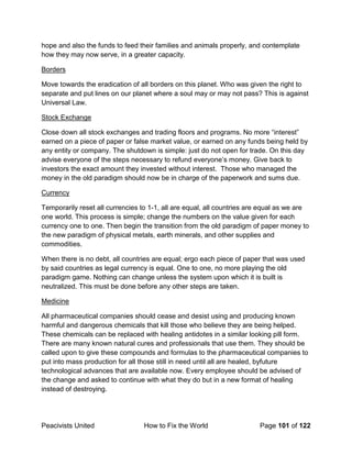Peacivists United How to Fix the World Page 101 of 122
hope and also the funds to feed their families and animals properly, and contemplate
how they may now serve, in a greater capacity.
Borders
Move towards the eradication of all borders on this planet. Who was given the right to
separate and put lines on our planet where a soul may or may not pass? This is against
Universal Law.
Stock Exchange
Close down all stock exchanges and trading floors and programs. No more “interest”
earned on a piece of paper or false market value, or earned on any funds being held by
any entity or company. The shutdown is simple: just do not open for trade. On this day
advise everyone of the steps necessary to refund everyone’s money. Give back to
investors the exact amount they invested without interest. Those who managed the
money in the old paradigm should now be in charge of the paperwork and sums due.
Currency
Temporarily reset all currencies to 1-1, all are equal, all countries are equal as we are
one world. This process is simple; change the numbers on the value given for each
currency one to one. Then begin the transition from the old paradigm of paper money to
the new paradigm of physical metals, earth minerals, and other supplies and
commodities.
When there is no debt, all countries are equal; ergo each piece of paper that was used
by said countries as legal currency is equal. One to one, no more playing the old
paradigm game. Nothing can change unless the system upon which it is built is
neutralized. This must be done before any other steps are taken.
Medicine
All pharmaceutical companies should cease and desist using and producing known
harmful and dangerous chemicals that kill those who believe they are being helped.
These chemicals can be replaced with healing antidotes in a similar looking pill form.
There are many known natural cures and professionals that use them. They should be
called upon to give these compounds and formulas to the pharmaceutical companies to
put into mass production for all those still in need until all are healed, byfuture
technological advances that are available now. Every employee should be advised of
the change and asked to continue with what they do but in a new format of healing
instead of destroying.
 