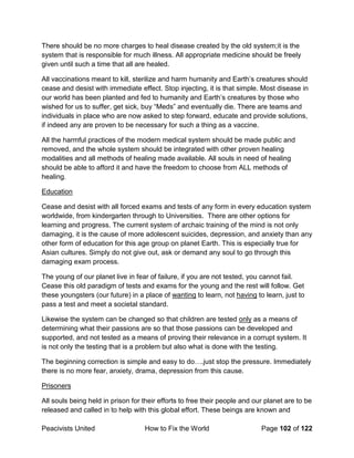 Peacivists United How to Fix the World Page 102 of 122
There should be no more charges to heal disease created by the old system;it is the
system that is responsible for much illness. All appropriate medicine should be freely
given until such a time that all are healed.
All vaccinations meant to kill, sterilize and harm humanity and Earth’s creatures should
cease and desist with immediate effect. Stop injecting, it is that simple. Most disease in
our world has been planted and fed to humanity and Earth’s creatures by those who
wished for us to suffer, get sick, buy “Meds” and eventually die. There are teams and
individuals in place who are now asked to step forward, educate and provide solutions,
if indeed any are proven to be necessary for such a thing as a vaccine.
All the harmful practices of the modern medical system should be made public and
removed, and the whole system should be integrated with other proven healing
modalities and all methods of healing made available. All souls in need of healing
should be able to afford it and have the freedom to choose from ALL methods of
healing.
Education
Cease and desist with all forced exams and tests of any form in every education system
worldwide, from kindergarten through to Universities. There are other options for
learning and progress. The current system of archaic training of the mind is not only
damaging, it is the cause of more adolescent suicides, depression, and anxiety than any
other form of education for this age group on planet Earth. This is especially true for
Asian cultures. Simply do not give out, ask or demand any soul to go through this
damaging exam process.
The young of our planet live in fear of failure, if you are not tested, you cannot fail.
Cease this old paradigm of tests and exams for the young and the rest will follow. Get
these youngsters (our future) in a place of wanting to learn, not having to learn, just to
pass a test and meet a societal standard.
Likewise the system can be changed so that children are tested only as a means of
determining what their passions are so that those passions can be developed and
supported, and not tested as a means of proving their relevance in a corrupt system. It
is not only the testing that is a problem but also what is done with the testing.
The beginning correction is simple and easy to do….just stop the pressure. Immediately
there is no more fear, anxiety, drama, depression from this cause.
Prisoners
All souls being held in prison for their efforts to free their people and our planet are to be
released and called in to help with this global effort. These beings are known and
 