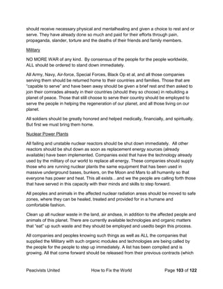 Peacivists United How to Fix the World Page 103 of 122
should receive necessary physical and mentalhealing and given a choice to rest and or
serve. They have already done so much and paid for their efforts through pain,
propaganda, slander, torture and the deaths of their friends and family members.
Military
NO MORE WAR of any kind. By consensus of the people for the people worldwide,
ALL should be ordered to stand down immediately.
All Army, Navy, Air-force, Special Forces, Black Op et al, and all those companies
serving them should be returned home to their countries and families. Those that are
“capable to serve” and have been away should be given a brief rest and then asked to
join their comrades already in their countries (should they so choose) in rebuilding a
planet of peace. Those that still choose to serve their country should be employed to
serve the people in helping the regeneration of our planet, and all those living on our
planet.
All soldiers should be greatly honored and helped medically, financially, and spiritually.
But first we must bring them home.
Nuclear Power Plants
All failing and unstable nuclear reactors should be shut down immediately. All other
reactors should be shut down as soon as replacement energy sources (already
available) have been implemented. Companies exist that have the technology already
used by the military of our world to replace all energy. These companies should supply
those who are running nuclear plants the same equipment that has been used in
massive underground bases, bunkers, on the Moon and Mars to all humanity so that
everyone has power and heat. This all exists…and we the people are calling forth those
that have served in this capacity with their minds and skills to step forward.
All peoples and animals in the affected nuclear radiation areas should be moved to safe
zones, where they can be healed, treated and provided for in a humane and
comfortable fashion.
Clean up all nuclear waste in the land, air andsea, in addition to the affected people and
animals of this planet. There are currently available technologies and organic matters
that “eat” up such waste and they should be employed and usedto begin this process.
All companies and peoples knowing such things as well as ALL the companies that
supplied the Military with such organic modules and technologies are being called by
the people for the people to step up immediately. A list has been compiled and is
growing. All that come forward should be released from their previous contracts (which
 