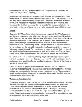 Peacivists United How to Fix the World Page 104 of 122
will become null and void), and should be issued new paradigms of service for this
planet and compensated accordingly.
By shutting down all nuclear and other harmful companies and establishments to our
people and world, the change will be immediate. China did this for the Olympics in 2008
and there was a marked difference straight away. The start of a new world is herewith
begun. With these actions the people will see that the change does not affect their
finances and in fact it will encourage them to be part of the change and to thrive in a
new healthy environment. We cannot do any other steps in this area until this is done.
HAARP
Stop using HAARPmachines to harm humanity and the planet. HAARP is frequency,
and the same frequencies used to harm can also be reversed on a worldwide scale to
heal. Everything you see, touch, feel, and taste is frequency. There are those who know
the healing frequencies for the cleaning of the air, sea and land. These beings know
how to identify the right frequencies and should be asked to step up and use the
technology to heal. Those working at all HAARP places should be released from their
former contracts and then asked to help run the new frequencies on these machines
with a new contract for good. They may choose to accept or reject of their own free will
and should be thanked and compensated for their service either way. The main focus
should be the zones worldwide where the Earth and her peoples are in most need.
In addition, shut down all machines affecting the planet and her people in a negative
way such as; negative mind control devices, and sonar. These frequencies are causing
earthquakes, and negatively affecting our planet’s creatures in the air, land and sea, as
well as our mental health.
Cease and desist all spraying of chemicals in the air, land, and sea – including
chemtrails. All companies and personnel held under contract should be freed from said
contract and compensated in the exact amount the contract was for. Those employed
should remain employed (should they so choose) and be a part of the effort of reversing
the process with organic antidotes.
Weapons of Mass Destruction
Every single weapon of mass destruction should be neutralized immediately. Those that
are under contract in this industry should be freed of said contract and reimbursed.
Those employed by said contract holders should be asked to either rest or begin
neutralization of said weapons with immediate effect. Technologies are already
available to do this and should be utilized, the people involved should being given a
choice if they wish to serve and reverse what they have done. They should be free to do
so, or leave with thanks and compensation either way.
 