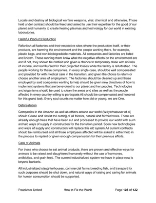 Peacivists United How to Fix the World Page 105 of 122
Locate and destroy all biological warfare weapons, viral, chemical and otherwise. Those
held under contract should be freed and asked to use their expertise for the good of our
planet and humanity to create healing plasmas and technology for our world in existing
laboratories.
Harmful Product Production
Refurbish all factories and their respective sites where the production itself, or their
products, are harming the environment and the people working there, for example,
plastic bags, and non-biodegradable materials. All companies and factories are listed
and known. Those running them know what the negative effects on the environment are
and if not, they should be notified and given a chance to temporarily close with no loss
of income, and reimbursed for their projected losses while the facility is refurbished. The
people working for these companies, in every single case, shouldbe well compensated
and provided for with medical care in the transition, and given the choice to return or
choose another area of employment. The factories should be cleaned up and those
employed by said companies wanting to help should be given new directives of how to
implement systems that are benevolent to our planet and her peoples. Technologies
and organisms should be used to clean the areas and sites as well as the people
affected in every country willing to participate.All should be compensated and honored
for this grand task. Every soul counts no matter how old or young, we are One.
Deforestation
Companies in the Amazon as well as others around our world (Weyerhaeuser et al)
should Cease and desist the cutting of all forests, natural and farmed trees. There are
already enough trees that have been cut and processed to provide our world with such
archaic ways of supply in construction for the transition period. Soon new technologies
and ways of supply and construction will replace this old system.All current contracts
should be reimbursed and all those employees affected will be asked to either help in
the process to replant or given enough compensation for their previous efforts.
Care of Animals
For those who choose to eat animal products, there are proven and effective ways for
animals to be raised and slaughtered humanely without the use of hormones,
antibiotics, and grain feed. The current industrialized system we have in place now is
beyond barbaric.
All industrialized slaughterhouses, commercial farms breeding fish, and transport for
such purposes should be shut down, and natural ways of raising and caring for animals
for human consumption should be supported.
 