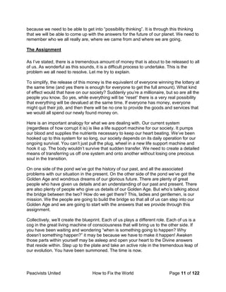 Peacivists United How to Fix the World Page 11 of 122
because we need to be able to get into “possibility thinking”. It is through this thinking
that we will be able to come up with the answers for the future of our planet. We need to
remember who we all really are, where we came from and where we are going.
The Assignment
As I’ve stated, there is a tremendous amount of money that is about to be released to all
of us. As wonderful as this sounds, it is a difficult process to undertake. This is the
problem we all need to resolve. Let me try to explain.
To simplify, the release of this money is the equivalent of everyone winning the lottery at
the same time (and yes there is enough for everyone to get the full amount). What kind
of effect would that have on our society? Suddenly you’re a millionaire, but so are all the
people you know. So yes, while everything will be “reset” there is a very real possibility
that everything will be devalued at the same time. If everyone has money, everyone
might quit their job, and then there will be no one to provide the goods and services that
we would all spend our newly found money on.
Here is an important analogy for what we are dealing with. Our current system
(regardless of how corrupt it is) is like a life support machine for our society. It pumps
our blood and supplies the nutrients necessary to keep our heart beating. We’ve been
hooked up to this system for so long, our society depends on its daily operation for our
ongoing survival. You can’t just pull the plug, wheel in a new life support machine and
hook it up. The body wouldn’t survive that sudden transfer. We need to create a detailed
means of transferring us off one system and onto another without losing one precious
soul in the transition.
On one side of the pond we’ve got the history of our past, and all the associated
problems with our situation in the present. On the other side of the pond we’ve got the
Golden Age and wondrous dreams of our glorious future. There are plenty of great
people who have given us details and an understanding of our past and present. There
are also plenty of people who give us details of our Golden Age. But who’s talking about
the bridge between the two? How do we get there? This, ladies and gentlemen, is our
mission. We the people are going to build the bridge so that all of us can step into our
Golden Age and we are going to start with the answers that we provide through this
assignment.
Collectively, we’ll create the blueprint. Each of us plays a different role. Each of us is a
cog in the great living machine of consciousness that will bring us to the other side. If
you have been waiting and wondering “when is something going to happen? Why
doesn’t something happen?” it may be because we have to make it happen! Awaken
those parts within yourself may be asleep and open your heart to the Divine answers
that reside within. Step up to the plate and take an active role in the tremendous leap of
our evolution. You have been summoned. The time is now.
 