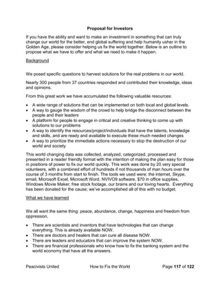 Peacivists United How to Fix the World Page 117 of 122
Proposal for Investors
If you have the ability and want to make an investment in something that can truly
change our world for the better, end global suffering and help humanity usher in the
Golden Age, please consider helping us fix the world together. Below is an outline to
propose what we have to offer and what we need to make it happen.
Background
We posed specific questions to harvest solutions for the real problems in our world.
Nearly 300 people from 37 countries responded and contributed their knowledge, ideas
and opinions.
From this great work we have accumulated the following valuable resources:
• A wide range of solutions that can be implemented on both local and global levels.
• A way to gauge the wisdom of the crowd to help bridge the disconnect between the
people and their leaders
• A platform for people to engage in critical and creative thinking to come up with
solutions to our problems
• A way to identify the resources/project/individuals that have the talents, knowledge
and skills, and are ready and available to execute these much needed changes
• A way to prioritize the immediate actions necessary to stop the destruction of our
world and society
This world changing data was collected, analyzed, categorized, processed and
presented in a reader friendly format with the intention of making the plan easy for those
in positions of power to fix our world quickly. This work was done by 20 very special
volunteers, with a combined effort of hundreds if not thousands of man hours over the
course of 3 months from start to finish. The tools we used were; the internet, Skype,
email, Microsoft Excel, Microsoft Word, NVIVO9 software, $70 in office supplies,
Windows Movie Maker, free stock footage, our brains and our loving hearts. Everything
has been donated for the cause; we’ve accomplished all of this with no budget.
What we have learned
We all want the same thing: peace, abundance, change, happiness and freedom from
oppression.
• There are scientists and inventors that have technologies that can change
everything. This is already available NOW.
• There are doctors and healers that can cure all disease NOW.
• There are leaders and educators that can improve the system NOW.
• There are financial professionals who know how to fix the banking system and the
world economy that have all the answers.
 