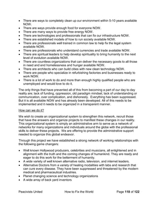 Peacivists United How to Fix the World Page 118 of 122
• There are ways to completely clean up our environment within 5-10 years available
NOW.
• There are ways provide enough food for everyone NOW.
• There are many ways to provide free energy NOW.
• There are technologies and professionals that can fix our infrastructure NOW.
• There are established models of how to run society available NOW.
• There are professionals well trained in common law to help fix the legal system
available NOW.
• There are professionals who understand currencies and trade available NOW.
• There are spiritual leaders to help develop spirituality to bring humanity to the next
level of evolution available NOW.
• There are countless organizations that can deliver the necessary goods to all those
in need and end homelessness and hunger available NOW.
• There are architects who can build cities with new clean technology NOW.
• There are people who specialize in refurbishing factories and businesses ready to
work NOW.
• There is a lot of work to do and more than enough highly qualified people who are
unemployed and would love to do it.
The only things that have prevented all of this from becoming a part of our day to day
reality are; lack of funding, oppression, old paradigm mindset, lack of understanding or
communication, over complication, and dishonesty. Everything has been suppressed.
But it is all available NOW and has already been developed. All of this needs to be
implemented and it needs to be organized in a transparent manner.
How can we do it?
We wish to create an organizational system to strengthen this network, recruit those
that have the answers and organize projects to manifest these changes in our reality.
This organizational system is simply an administrative arm to serve as a network of
networks for many organizations and individuals around the globe with the professional
skills to deliver these projects. We are offering to provide the administrative support
needed to organize this global endeavor.
Through this project we have established a strong network of working relationships with
the following game changers:
• Well known Hollywood producers, celebrities and musicians, all enlightened and in
alignment with the truth and the coming changes of humankind. They are ready and
eager to do this work for the betterment of humanity.
• A wide variety of well known alternative radio, television, and internet leaders.
• Alternative Doctors from a variety of healing modalities with labs and research that
can cure every disease. They have been suppressed and threatened by the modern
medical and pharmaceutical industries.
• Planet changing science and technology organizations
• A wide array of back yard inventors
 