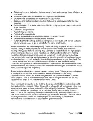 Peacivists United How to Fix the World Page 119 of 122
• Global and community leaders that are ready to lead and organize these efforts on a
local level
• Industrial experts to build new cities and improve transportation
• Environmental experts that are ready to clean up pollution
• Database and Software industry leaders that want to create systems for the new
paradigm
• Trusted liaisons of particular members of G20 country leadership and non-Illuminati
Royal Families.
• Common Law specialists
• Public Policy specialists
• Political reform specialists
• Spiritual leaders from many different backgrounds and cultures
• Experts in extraterrestrial disclosure and research
• Hundreds of hard-working, awake and enlightened individuals with proven skills and
talents who are eager to get to work to fix this world on all levels.
These connections are just the beginning. There are many more that are about to come
forward. Many of these projects are already planned and staffed, they just need
funding. Many projects have funding; they just need to be staffed with the right people.
We envision projects where entire hospitals are refurbished with alternative healing
modalities. Cities in impoverished areas are completely rebuilt with new technology,
new transportation and new sanitation systems. Massive educational media campaigns
are launched to bring truth and enlightenment to the people and to help them heal. Our
oceans, air and land are restored to their natural balance. New local alternative
currencies and systems of trade are created and implemented. All abandoned factories
are reopened and refurbished to manufacture the new technologies that will soon fill our
world. And this is just the beginning.
These projects will not be completed by one company alone. This organizational system
is simply an administrative arm to serve as a network of networks for many
organizations and individuals around the globe with the professional skills to deliver
these projects. This is intended to act on both a local and global scale, but it is not
“globalization” and it is not part of the New World Order.
Many individuals are awake to the fact that there is a lot of hidden wealth in this world
that is about to be released. When this wealth is released it will be released into a new
system where greed and corruption will not be allowed to take over. This wealth is
intended to restore our planet and our society to a rightful balance and a thousand
years of peace. Money isn’t going to just fall out of the sky and magically turn into a
new public transportation system or water supply system for a village. This work needs
to be organized and carried out by the people. We are offering to provide the
administrative support needed to organize this global endeavor.
 