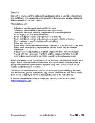 Peacivists United How to Fix the World Page 120 of 122
Specifics
We wish to create an online matchmaking database system to strengthen the network
and build teams of professionals and organizations, both new and already established,
to complete planet changing projects.
This data base will:
Collect and Identify specific local and Global needs
Collect and Identify skilled professionals and organizations
Collect and Identify projects that are planned and ready to implement
Match Projects to Local and Global needs
Match skilled professionals and organizations to Projects
Match skilled professionals and organizations to each other for unification
Match Investors to specific projects and organizations
Act as a recruiting tool
Act as a resource to direct individuals and organization to the information they need
Act as a tool for projects to be planned and created so that they are ready to
implement
In addition we would also like to establish a hotline for those who wish to come
forward with their suppressed inventions and knowledge, or for other forms of
important communication that cannot be entered into the database website.
Funding is needed to pay for the creation of the database, administrative staffing needs
to process all information and run the hotline, and any necessary travel expenses. A
transparent detailed budget with more specifics along with Curriculum Vitae will be
made available to serious investors.
The individuals behind the creation of this administrative project are highly educated,
well experienced, globally oriented and fully capable professionals. We have a proven
track record and ability to deliver and execute this plan at the highest levels.
If you are interested in investing in this project, please contact Hope Moore at
hopegirl587@gmail.com
 