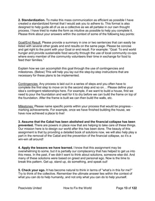 Peacivists United How to Fix the World Page 13 of 122
2. Standardization. To make this mass communication as efficient as possible I have
created a standardized format that I would ask you to adhere to. This format is also
designed to help guide all of us as a collective as we all partake in our own thought
process. I have tried to make the form as intuitive as possible to help you complete it.
Please think about your answers within the context of some of the following key points:
Goal/End Result: Please provide a summary in one or two sentences that can easily be
listed with several other goals and end results on the same page. Please be concise
and get right to the point with your Goal or end result. For example: “Goal: To end world
hunger and provide sustainable food security through the use of local community co-ops
where every member of the community volunteers their time in exchange for food to
feed their families.”
Explain how we can accomplish this goal through the use of contingencies and
milestones. (Below) This will help you lay out the step-by-step instructions that are
necessary for these plans to be implemented.
Contingencies: Any process is laid out in a series of steps and you often have to
complete the first step to move on to the second step and so on… Please define your
idea’s contingent relationships here. For example, if we want to build a house, first we
need to pour the foundation and wait for it to dry before we can build the frame on top of
the foundation. After the frame is built we can then build the walls, etc.
Milestones: Please name specific points within your process that would be progress -
marking achievements. For example, once we have finished building the house, we
have now achieved a place to live!
3. Assume that the Cabal has been abolished and the financial collapse has been
prevented. There are powers in place now that are helping to take care of these things.
Our mission here is to design our world after this has been done. The beauty of this
assignment is that by providing a detailed book of solutions now, we will also help play a
part in the removal of the Cabal and the prevention of the financial collapse, so it’s a
win-win all around!
4. Apply the lessons we have learned. I know that this assignment may be
overwhelming to some, but it is partially our complacency that has helped to get us into
this mess. In the past, if we didn’t want to think about solutions, someone else did. And
many of these solutions were based on greed and personal ego. Now is the time to
break this pattern. Get up, stand up, do something, and speak out!
5. Check your ego. It has become natural to think in terms of “what’s in this for me?”
Try to think of the collective. Remember the ultimate answer lies within the context of
what you can do to help humanity, and not only what you can do to help yourself.
 