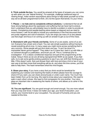 Peacivists United How to Fix the World Page 14 of 122
6. Think outside the box. You would be amazed at the types of answers you can come
up with when you use “lateral thinking”. For example, challenge traditional ways of
viewing things, make random assumptions about things to help break yourself out of the
way we’ve all been programmed to think. (It’s not the spoon that bends; it’s your mind.)
7. Please — no hate and no complaints without solutions. I understand that we all
have strong feelings about the oppression and suffering that we have had to endure.
And I understand that you will probably have to identify a problem in order to provide an
answer. Complaining and people-bashing alone keeps us stagnant and we need to
move forward. I will not be able to include any submissions in the final document that
are purely negative and void of solutions. If you are angry (as many of us are) please
use that anger and focus it on coming up with an answer to get us out of this mess.
8. Brainstorm with your friends and family. Some of us are awake, some of us are
not. Everyone has a brain and a heart. You can ask simple questions without having to
reveal everything all at once. In many cases you might come across something that is
very common. Some people will just shut down and say, “It can’t be done! It’s
impossible! Never gonna happen!” They state it as if it were fact, back it up with little or
no coherent thought or justification, and brush you off. This is “contempt prior to
investigation”. It is a classic conditioned response and part of the programming of the
Cabal. Hang in there as we are all being reprogrammed NOW as we speak. If you feel
safe, try to ask some gentle probing questions to see if you can shift their thinking just a
little. If this doesn’t work, then just shower them with love and drop a hint or two in your
own way to let them know that everything will be ok, and when the time comes, you’ll be
able to help them. The heart remembers what the mind forgets.
9. Share your story. If you have a story that you think would be beneficial for
explaining your solution and reaching the hearts of others please have the courage to
share it! If you want, you can share anonymously or under a pen name. Too much has
been hidden from us for too long. We need to know about your experience. We need to
walk in each other’s shoes. We need to find compassion for one another. Your story
plays an important role in awakening the hearts of others, and allows us to usher in the
Golden Age.
10. You are significant. You are good enough and smart enough. You are more valued
than you may ever know. It does not matter your age, your level of education, your
culture, your income level or your occupation. You are part of humanity and you are
needed at this time.
 