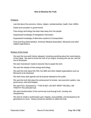 Peacivists United How to Fix the World Page 15 of 122
How to Disclose the Truth
Problems
Lies told about the economy, history, religion, extraterrestrials, health, food, GMOs
Greed and corruption in governments
Free energy technology has been kept away from the people
Suppressed knowledge of intergalactic information.
Suppressed knowledge of alternative systems of transportation
Food and Drug Administration, American Medical Association, Monsanto and other
related organizations
Wisdom of the Crowd
We want the true earth history released, including everything about the machinations
of the Cabal. We want to know the truth of our origins, knowing who we are, and the
end of all deceits.
We want mainstream media to become free to speak the truth.
We want the release of free energy technology.
We want the truth about the FDA, the AMA and other related organizations such as
Monsanto to be disclosed.
We want every dark agenda and its purpose released to the public.
We want the truth told about the achievement of arrests, new economic system, new
governance, new technologies.
We want FULL transparency ~ THIS IS KEY, DO NOT DROP THE BALL ON
THIS!!!!!!! This will build trust.
We want transformation of the community trust through truth, honesty and
transparency.
We want to create a world based upon integrity, accountability, and transparency for
generations to come. History should be rewritten to reflect the truth.
 