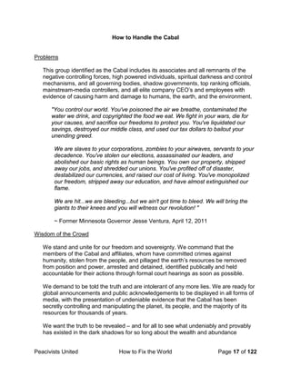 Peacivists United How to Fix the World Page 17 of 122
How to Handle the Cabal
Problems
This group identified as the Cabal includes its associates and all remnants of the
negative controlling forces, high powered individuals, spiritual darkness and control
mechanisms, and all governing bodies, shadow governments, top ranking officials,
mainstream-media controllers, and all elite company CEO’s and employees with
evidence of causing harm and damage to humans, the earth, and the environment.
"You control our world. You've poisoned the air we breathe, contaminated the
water we drink, and copyrighted the food we eat. We fight in your wars, die for
your causes, and sacrifice our freedoms to protect you. You've liquidated our
savings, destroyed our middle class, and used our tax dollars to bailout your
unending greed.
We are slaves to your corporations, zombies to your airwaves, servants to your
decadence. You've stolen our elections, assassinated our leaders, and
abolished our basic rights as human beings. You own our property, shipped
away our jobs, and shredded our unions. You've profited off of disaster,
destabilized our currencies, and raised our cost of living. You've monopolized
our freedom, stripped away our education, and have almost extinguished our
flame.
We are hit...we are bleeding...but we ain't got time to bleed. We will bring the
giants to their knees and you will witness our revolution! "
~ Former Minnesota Governor Jesse Ventura, April 12, 2011
Wisdom of the Crowd
We stand and unite for our freedom and sovereignty. We command that the
members of the Cabal and affiliates, whom have committed crimes against
humanity, stolen from the people, and pillaged the earth’s resources be removed
from position and power, arrested and detained, identified publically and held
accountable for their actions through formal court hearings as soon as possible.
We demand to be told the truth and are intolerant of any more lies. We are ready for
global announcements and public acknowledgements to be displayed in all forms of
media, with the presentation of undeniable evidence that the Cabal has been
secretly controlling and manipulating the planet, its people, and the majority of its
resources for thousands of years.
We want the truth to be revealed – and for all to see what undeniably and provably
has existed in the dark shadows for so long about the wealth and abundance
 