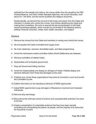 Peacivists United How to Fix the World Page 18 of 122
withheld from the people and nations, the money stolen from the people by the IRS,
Federal Reserve, and other 3-letter Alphabet Agencies, the human atrocities, truth
about 911, the Wars, and the secret societies and religious structures.
Systematically, we demand the removal of all money and power from the Cabal and
members in society who control the money, thus forever abolishing the Cabal and
making them powerless. We wish to execute the de-monopolization of all Cabal
owned businesses globally, which include but not limited to the following sectors;
political, financial, business, media, food, health, education, and religion.
Solutions
1. Remove the money from the Cabal and members in society who control the money.
2. De-monopolize the Cabal controlled food supply chain.
3. No more medicines, vaccines, fluoridated water, and false programming.
4. Arrest the mainstream-media controllers before World Settlements are released.
5. Remove controllers of related media.
6. Decentralize and re-localize government.
7. Stop old Government killing machine.
8. Arrest the Cabal publicly and display on all types of media. Publicly display and
demand retribution from those that damaged us the most.
9. Publicize any crimes these organizations have done to humanity in court and punish
the Controllers by law.
10.Collect information on the slanderous behavior of NOW opportunists
11.Cabal NOW opportunists to pay damages to Resistance movement and harassed
individuals
12.Remove dirty technology.
13.Reconstruct the enforced control of science and unquestionable authority if we want
to be free.
14.Create a presentation of undeniable evidence that they have been secretly
controlling and manipulating the planet, its people, and the majority of its resources
for thousands of years
 