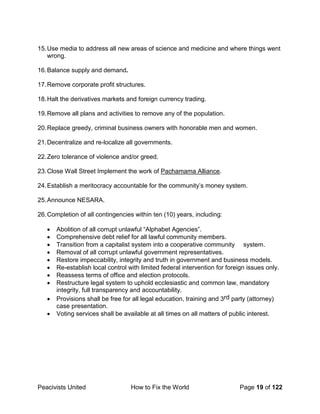 Peacivists United How to Fix the World Page 19 of 122
15.Use media to address all new areas of science and medicine and where things went
wrong.
16.Balance supply and demand.
17.Remove corporate profit structures.
18.Halt the derivatives markets and foreign currency trading.
19.Remove all plans and activities to remove any of the population.
20.Replace greedy, criminal business owners with honorable men and women.
21.Decentralize and re-localize all governments.
22.Zero tolerance of violence and/or greed.
23.Close Wall Street Implement the work of Pachamama Alliance.
24.Establish a meritocracy accountable for the community’s money system.
25.Announce NESARA.
26.Completion of all contingencies within ten (10) years, including:
• Abolition of all corrupt unlawful “Alphabet Agencies”.
• Comprehensive debt relief for all lawful community members.
• Transition from a capitalist system into a cooperative community system.
• Removal of all corrupt unlawful government representatives.
• Restore impeccability, integrity and truth in government and business models.
• Re-establish local control with limited federal intervention for foreign issues only.
• Reassess terms of office and election protocols.
• Restructure legal system to uphold ecclesiastic and common law, mandatory
integrity, full transparency and accountability.
• Provisions shall be free for all legal education, training and 3rd party (attorney)
case presentation.
• Voting services shall be available at all times on all matters of public interest.
 