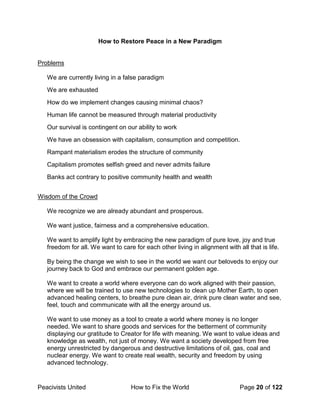 Peacivists United How to Fix the World Page 20 of 122
How to Restore Peace in a New Paradigm
Problems
We are currently living in a false paradigm
We are exhausted
How do we implement changes causing minimal chaos?
Human life cannot be measured through material productivity
Our survival is contingent on our ability to work
We have an obsession with capitalism, consumption and competition.
Rampant materialism erodes the structure of community
Capitalism promotes selfish greed and never admits failure
Banks act contrary to positive community health and wealth
Wisdom of the Crowd
We recognize we are already abundant and prosperous.
We want justice, fairness and a comprehensive education.
We want to amplify light by embracing the new paradigm of pure love, joy and true
freedom for all. We want to care for each other living in alignment with all that is life.
By being the change we wish to see in the world we want our beloveds to enjoy our
journey back to God and embrace our permanent golden age.
We want to create a world where everyone can do work aligned with their passion,
where we will be trained to use new technologies to clean up Mother Earth, to open
advanced healing centers, to breathe pure clean air, drink pure clean water and see,
feel, touch and communicate with all the energy around us.
We want to use money as a tool to create a world where money is no longer
needed. We want to share goods and services for the betterment of community
displaying our gratitude to Creator for life with meaning. We want to value ideas and
knowledge as wealth, not just of money. We want a society developed from free
energy unrestricted by dangerous and destructive limitations of oil, gas, coal and
nuclear energy. We want to create real wealth, security and freedom by using
advanced technology.
 