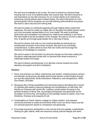 Peacivists United How to Fix the World Page 21 of 122
We want true knowledge to set us free. We want to spread our spiritual wings
knowing that no one is considered better than anyone else. We want everyone to
see themselves as one with everyone, for our human dignity to be restored by
embracing a loving tolerant open-minded society. We want a life based on inner
spiritual growth and to recognize our true self restoring self-confidence and peace.
We want to value only love and nothing else.
We want to create our individual happiness through helping others create their
happiness. We want to create our reality with our thoughts and belief systems which
are more accurately representative of our inner reality. We want to eliminate
dysfunction and competition and restore love, balance and solidarity in the home.
We want health to be the foundation of the changes. We want to act from a place of
love, to gently and lovingly guide people into a new way of being.
We want to discern truth with our own intuitive faculties by embracing our
fundamental connection to the entire Universe. We want to be cosmically-
comprehensive, to allow others to have their own truths and encourage the
discovery of knowledge for ourselves.
We want to assist in this transition by being the change we have been waiting for.
We want a well-organized society with no spiritual limits where everyone is
holistically healthy and happy.
We want to behave spontaneously in an altruistic manner towards the entire
planetary eco-system and all its inhabitants.
Solutions
1. Honor and embrace our elders’ experiences and wisdom, imitating positive mentors
and altruistic social groups ultimately learning that wisdom is best created through
our own life experiences, family interactions, reflections, and introspections. When
One Suffers, All Suffer.
2. Recognize life’s infinite possibilities and natural abundance stimulating the concept
of unlimited self-creation producing feelings and manifestations of utter bliss. We
identify our Oneness with cosmic life, creating a social system focusing on the
spiritual evolution of all as One, encouraging compassion and generosity as the
foundation of community, and building a new paradigm based on peace, unity, love,
friendship, Oneness and prosperity for all.
3. Contemplate our hearts’ desires, engage our higher wisdom, and reassess
community priorities to create environments which honor our divine nature and aid
our spiritual expansion based on compassion and generosity.
4. Encourage everyone’s participation in any manner they are capable, cooperatively
sharing our gifts, talents, skills and resources raising cultural integrity and world
 