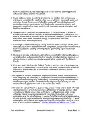 Peacivists United How to Fix the World Page 22 of 122
harmony, reclaiming our co-creative powers and thoughtfully resolving personal
differences without external intervention.
5. Swap, trade and share everything, proclaiming our freedom from unnecessary
money and competition by creating a free economy thereby purging all greed and
corruption through forgiveness of all debts, purging all “controlled substances”,
destructive products, services and activities thereby encouraging integrity and
generosity, providing free basic needs, travel, renewable energy, education, and
healthcare worldwide.
6. Support projects by altruistic companies acting in the best interest of all Mother
Earth’s inhabitants and the Cosmos, providing pure clean water, truly organic food,
durable and repairable machines which will automate production for all requisites for
life (shelter, food, water, renewable energy, comprehensive education,
communications and transportation).
7. Encourage a united community by talking about our recent "strange" fortune, new
ideas about our unified desire to eliminate competition, cooperatively work towards a
harmonious society, creating a fulfilling life and germinating a global culture of
solidarity.
8. Remove all physical and virtual borders allowing liberated travel around the planet,
among the stars and exploration to other planets, formally initiating a cosmic creed
of unity, kindness and compassion by requesting first contact with Our Galactic
Family.
9. Embrace mentorship from Our Galactic Family to teach us how to be autonomous
while working cooperatively for cosmic unity, peace and prosperity using advanced
information and technologies, surrounding ourselves with liberating organic
environments.
10.Incorporate a ‘systems perspective’ empowering infinite human creative potential
while integrating the philosophy of comprehensive interconnectedness between all
life systems empowering unity and solidarity supported by highly evolved mentors
modeling their gifts, talents, and skills thereby empowering autonomy and self-
reliance which supports the health of the system as a whole.
11.Integrate the Venus Project as published by Jacque Fresco who “is a self-educated
structural designer, architectural designer, philosopher of science, concept artist,
educator, and futurist [who] writes and lectures … of sustainable cities, energy
efficiency, natural resource management, cybernated technology, advanced
automation, and the role of science in society..[which] promotes changes to society
through a global implementation of a socioeconomic system predicated on … social
cooperation, technological automation, and scientific methodology, which he refers
to as a 'resource-based economy.” http://en.wikipedia.org/wiki/Jacque_Fresco
 