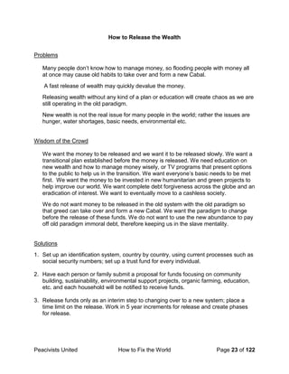 Peacivists United How to Fix the World Page 23 of 122
How to Release the Wealth
Problems
Many people don’t know how to manage money, so flooding people with money all
at once may cause old habits to take over and form a new Cabal.
A fast release of wealth may quickly devalue the money.
Releasing wealth without any kind of a plan or education will create chaos as we are
still operating in the old paradigm.
New wealth is not the real issue for many people in the world; rather the issues are
hunger, water shortages, basic needs, environmental etc.
Wisdom of the Crowd
We want the money to be released and we want it to be released slowly. We want a
transitional plan established before the money is released. We need education on
new wealth and how to manage money wisely, or TV programs that present options
to the public to help us in the transition. We want everyone’s basic needs to be met
first. We want the money to be invested in new humanitarian and green projects to
help improve our world. We want complete debt forgiveness across the globe and an
eradication of interest. We want to eventually move to a cashless society.
We do not want money to be released in the old system with the old paradigm so
that greed can take over and form a new Cabal. We want the paradigm to change
before the release of these funds. We do not want to use the new abundance to pay
off old paradigm immoral debt, therefore keeping us in the slave mentality.
Solutions
1. Set up an identification system, country by country, using current processes such as
social security numbers; set up a trust fund for every individual.
2. Have each person or family submit a proposal for funds focusing on community
building, sustainability, environmental support projects, organic farming, education,
etc. and each household will be notified to receive funds.
3. Release funds only as an interim step to changing over to a new system; place a
time limit on the release. Work in 5 year increments for release and create phases
for release.
 