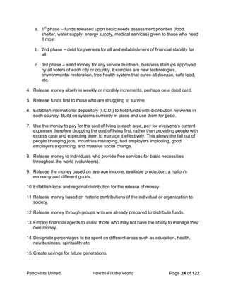 Peacivists United How to Fix the World Page 24 of 122
a. 1st
phase – funds released upon basic needs assessment priorities (food,
shelter, water supply, energy supply, medical services) given to those who need
it most
b. 2nd phase – debt forgiveness for all and establishment of financial stability for
all
c. 3rd phase – seed money for any service to others, business startups approved
by all voters of each city or country. Examples are new technologies,
environmental restoration, free health system that cures all disease, safe food,
etc.
4. Release money slowly in weekly or monthly increments, perhaps on a debit card.
5. Release funds first to those who are struggling to survive.
6. Establish international depository (I.C.D.) to hold funds with distribution networks in
each country. Build on systems currently in place and use them for good.
7. Use the money to pay for the cost of living in each area, pay for everyone’s current
expenses therefore dropping the cost of living first, rather than providing people with
excess cash and expecting them to manage it effectively. This allows the fall out of
people changing jobs, industries reshaping, bad employers imploding, good
employers expanding, and massive social change.
8. Release money to individuals who provide free services for basic necessities
throughout the world (volunteers).
9. Release the money based on average income, available production, a nation’s
economy and different goods.
10.Establish local and regional distribution for the release of money
11.Release money based on historic contributions of the individual or organization to
society.
12.Release money through groups who are already prepared to distribute funds.
13.Employ financial agents to assist those who may not have the ability to manage their
own money.
14.Designate percentages to be spent on different areas such as education, health,
new business, spirituality etc.
15.Create savings for future generations.
 